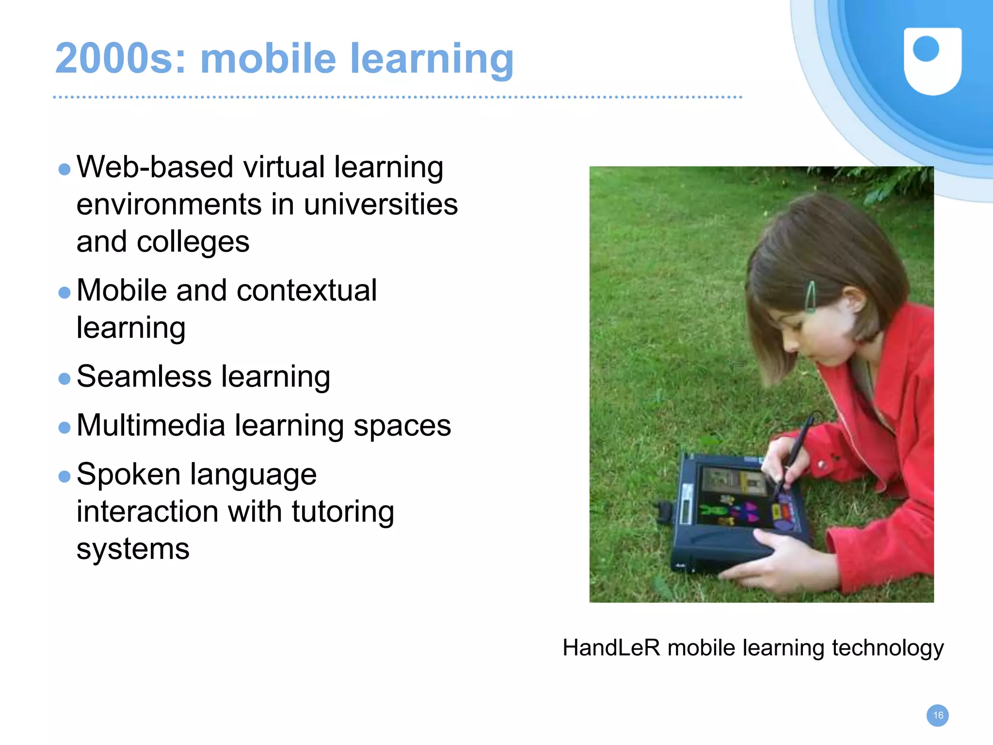 2000s: mobile learning
●Web-based virtual learning
environments in universities
and colleges
●Mobile and contextual
learning
●Seamless learning
●Multimedia learning spaces
●Spoken language
interaction with tutoring
systems
16
HandLeR mobile learning technology
 
