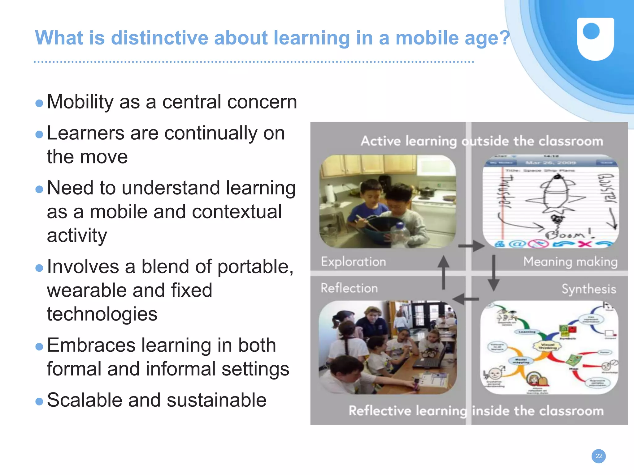What is distinctive about learning in a mobile age?
22
●Mobility as a central concern
●Learners are continually on
the move
●Need to understand learning
as a mobile and contextual
activity
●Involves a blend of portable,
wearable and fixed
technologies
●Embraces learning in both
formal and informal settings
●Scalable and sustainable
 