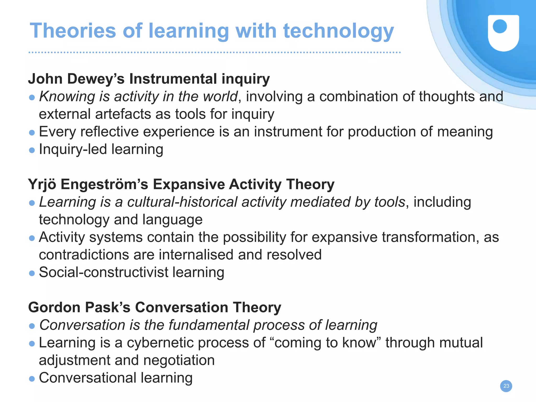 Theories of learning with technology
John Dewey’s Instrumental inquiry
● Knowing is activity in the world, involving a combination of thoughts and
external artefacts as tools for inquiry
● Every reflective experience is an instrument for production of meaning
● Inquiry-led learning
Yrjö Engeström’s Expansive Activity Theory
● Learning is a cultural-historical activity mediated by tools, including
technology and language
● Activity systems contain the possibility for expansive transformation, as
contradictions are internalised and resolved
● Social-constructivist learning
Gordon Pask’s Conversation Theory
● Conversation is the fundamental process of learning
● Learning is a cybernetic process of “coming to know” through mutual
adjustment and negotiation
● Conversational learning 23
 