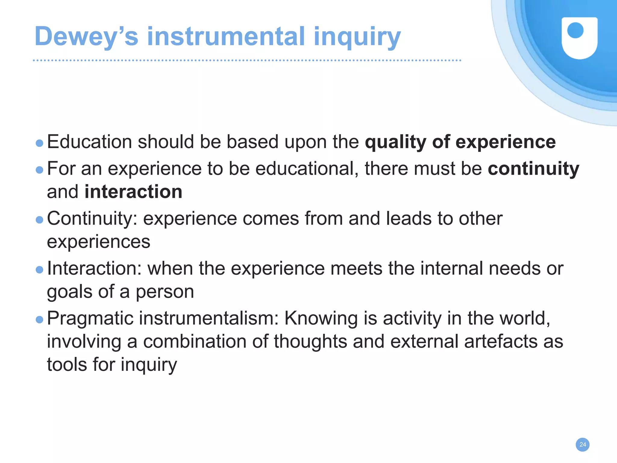Dewey’s instrumental inquiry
●Education should be based upon the quality of experience
●For an experience to be educational, there must be continuity
and interaction
●Continuity: experience comes from and leads to other
experiences
●Interaction: when the experience meets the internal needs or
goals of a person
●Pragmatic instrumentalism: Knowing is activity in the world,
involving a combination of thoughts and external artefacts as
tools for inquiry
24
 