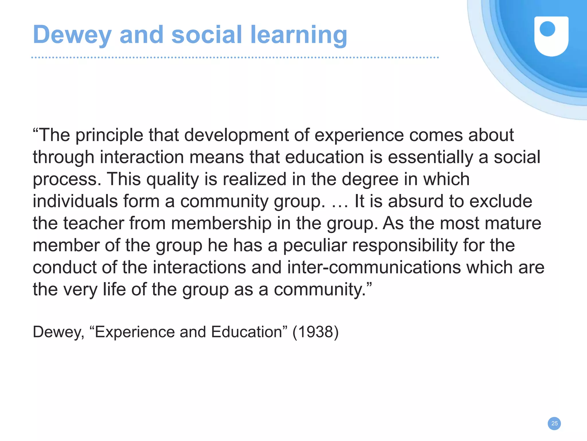 Dewey and social learning
“The principle that development of experience comes about
through interaction means that education is essentially a social
process. This quality is realized in the degree in which
individuals form a community group. … It is absurd to exclude
the teacher from membership in the group. As the most mature
member of the group he has a peculiar responsibility for the
conduct of the interactions and inter-communications which are
the very life of the group as a community.”
Dewey, “Experience and Education” (1938)
25
 