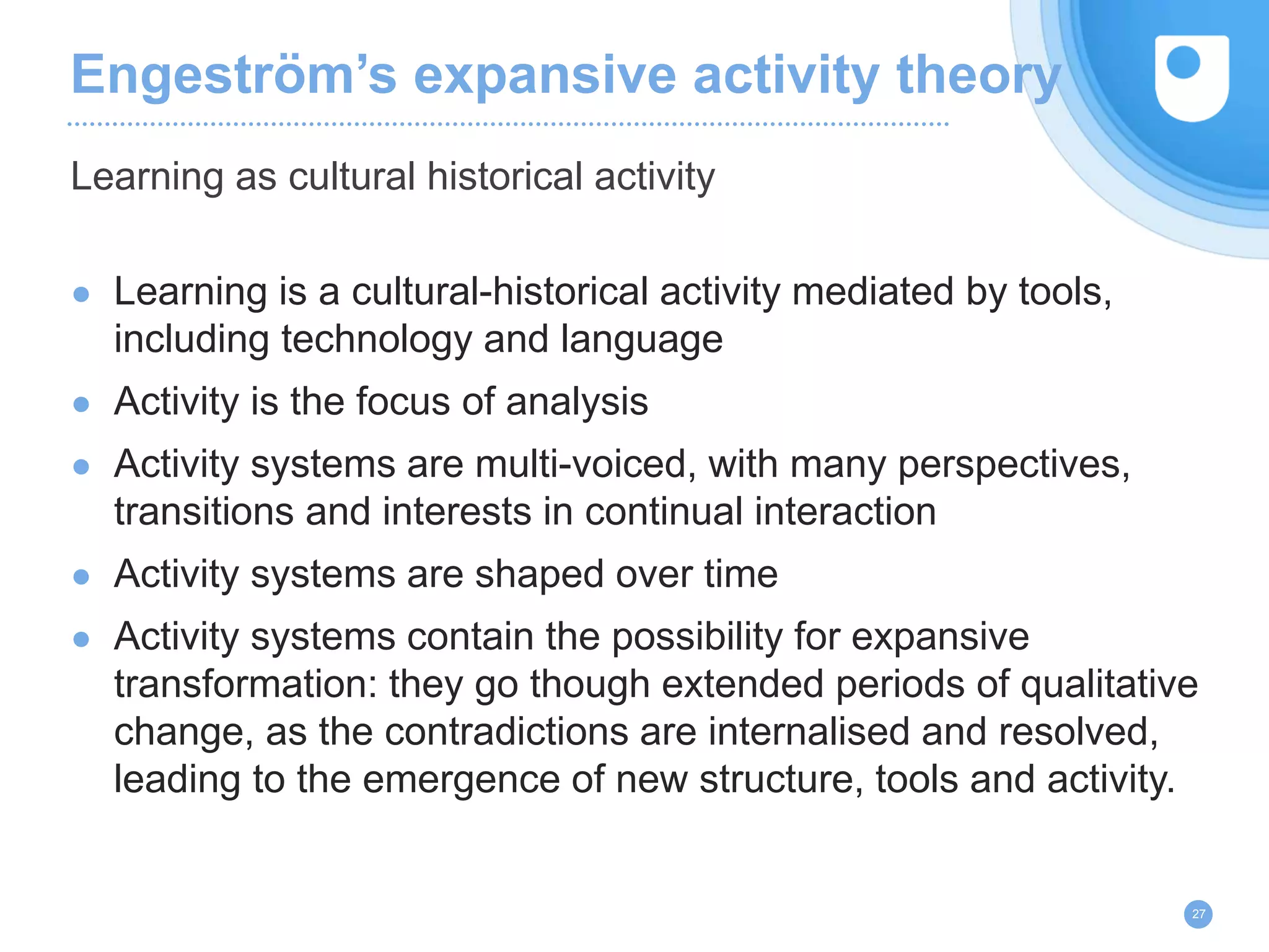 Engeström’s expansive activity theory
● Learning is a cultural-historical activity mediated by tools,
including technology and language
● Activity is the focus of analysis
● Activity systems are multi-voiced, with many perspectives,
transitions and interests in continual interaction
● Activity systems are shaped over time
● Activity systems contain the possibility for expansive
transformation: they go though extended periods of qualitative
change, as the contradictions are internalised and resolved,
leading to the emergence of new structure, tools and activity.
Learning as cultural historical activity
27
 
