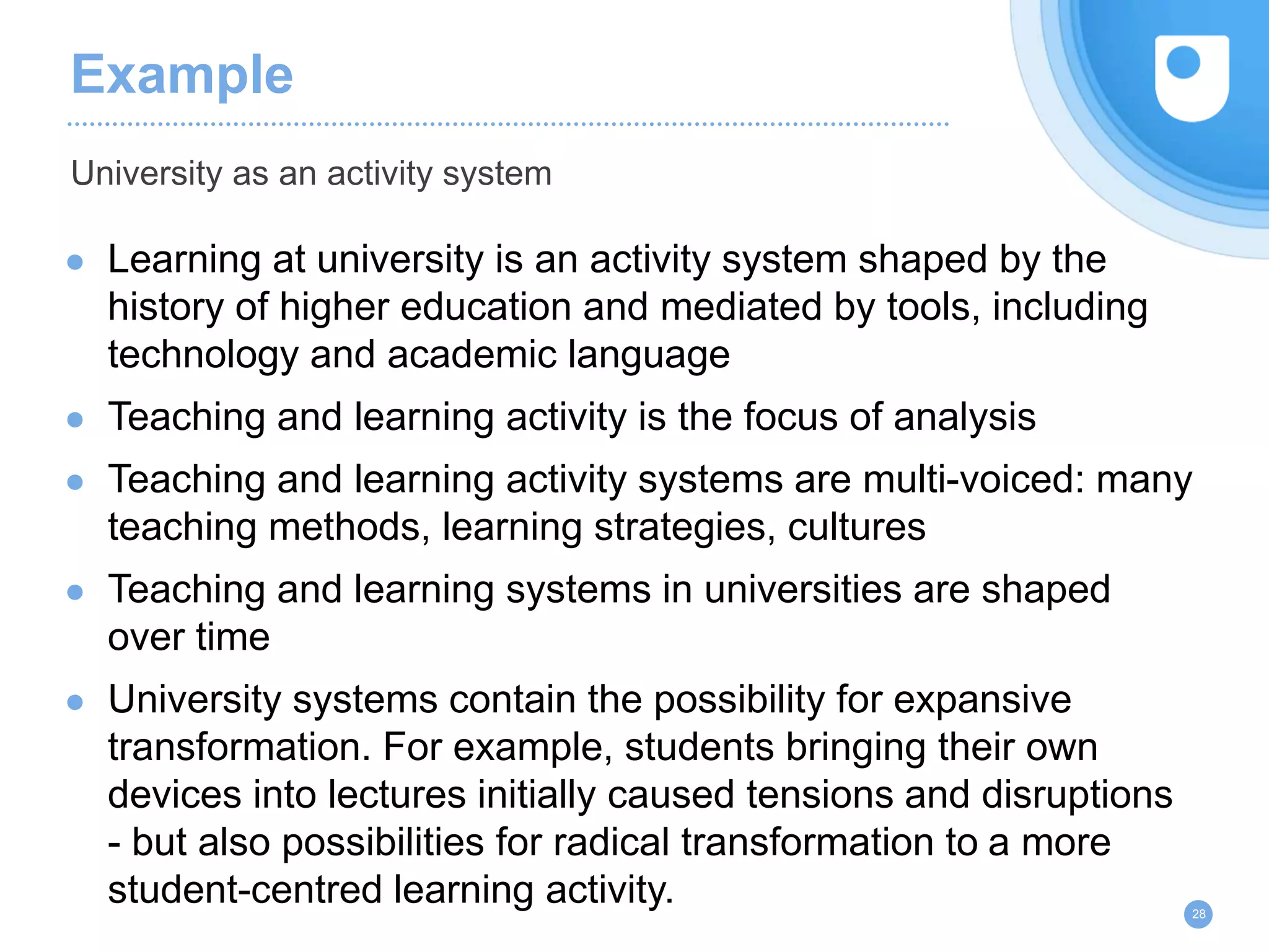 Example
● Learning at university is an activity system shaped by the
history of higher education and mediated by tools, including
technology and academic language
● Teaching and learning activity is the focus of analysis
● Teaching and learning activity systems are multi-voiced: many
teaching methods, learning strategies, cultures
● Teaching and learning systems in universities are shaped
over time
● University systems contain the possibility for expansive
transformation. For example, students bringing their own
devices into lectures initially caused tensions and disruptions
- but also possibilities for radical transformation to a more
student-centred learning activity.
University as an activity system
28
 