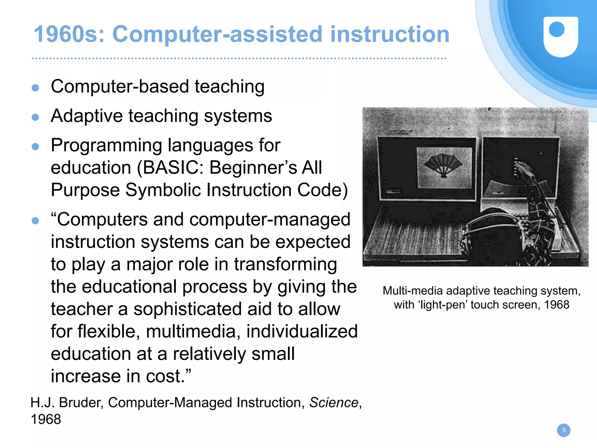1960s: Computer-assisted instruction
● Computer-based teaching
● Adaptive teaching systems
● Programming languages for
education (BASIC: Beginner’s All
Purpose Symbolic Instruction Code)
● “Computers and computer-managed
instruction systems can be expected
to play a major role in transforming
the educational process by giving the
teacher a sophisticated aid to allow
for flexible, multimedia, individualized
education at a relatively small
increase in cost.”
H.J. Bruder, Computer-Managed Instruction, Science,
1968
9
Multi-media adaptive teaching system,
with ‘light-pen’ touch screen, 1968
 