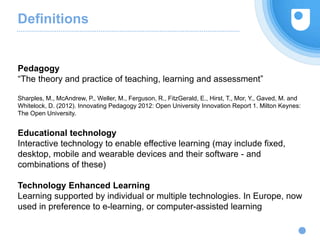 Definitions
Pedagogy
“The theory and practice of teaching, learning and assessment”
Sharples, M., McAndrew, P., Weller, M., Ferguson, R., FitzGerald, E., Hirst, T., Mor, Y., Gaved, M. and
Whitelock, D. (2012). Innovating Pedagogy 2012: Open University Innovation Report 1. Milton Keynes:
The Open University.
Educational technology
Interactive technology to enable effective learning (may include fixed,
desktop, mobile and wearable devices and their software - and
combinations of these)
Technology Enhanced Learning
Learning supported by individual or multiple technologies. In Europe, now
used in preference to e-learning, or computer-assisted learning
 