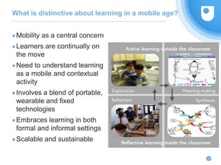 What is distinctive about learning in a mobile age?
22
●Mobility as a central concern
●Learners are continually on
the move
●Need to understand learning
as a mobile and contextual
activity
●Involves a blend of portable,
wearable and fixed
technologies
●Embraces learning in both
formal and informal settings
●Scalable and sustainable
 