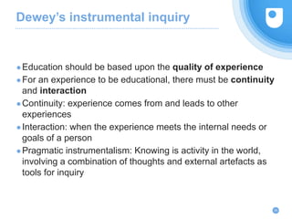 Dewey’s instrumental inquiry
●Education should be based upon the quality of experience
●For an experience to be educational, there must be continuity
and interaction
●Continuity: experience comes from and leads to other
experiences
●Interaction: when the experience meets the internal needs or
goals of a person
●Pragmatic instrumentalism: Knowing is activity in the world,
involving a combination of thoughts and external artefacts as
tools for inquiry
24
 