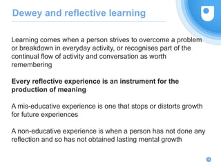 Dewey and reflective learning
Learning comes when a person strives to overcome a problem
or breakdown in everyday activity, or recognises part of the
continual flow of activity and conversation as worth
remembering
Every reflective experience is an instrument for the
production of meaning
A mis-educative experience is one that stops or distorts growth
for future experiences
A non-educative experience is when a person has not done any
reflection and so has not obtained lasting mental growth
26
 