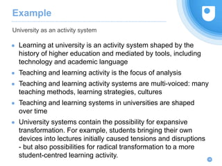 Example
● Learning at university is an activity system shaped by the
history of higher education and mediated by tools, including
technology and academic language
● Teaching and learning activity is the focus of analysis
● Teaching and learning activity systems are multi-voiced: many
teaching methods, learning strategies, cultures
● Teaching and learning systems in universities are shaped
over time
● University systems contain the possibility for expansive
transformation. For example, students bringing their own
devices into lectures initially caused tensions and disruptions
- but also possibilities for radical transformation to a more
student-centred learning activity.
University as an activity system
28
 