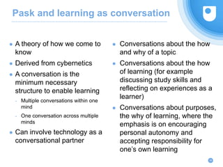 Pask and learning as conversation
● A theory of how we come to
know
● Derived from cybernetics
● A conversation is the
minimum necessary
structure to enable learning
- Multiple conversations within one
mind
- One conversation across multiple
minds
● Can involve technology as a
conversational partner
29
● Conversations about the how
and why of a topic
● Conversations about the how
of learning (for example
discussing study skills and
reflecting on experiences as a
learner)
● Conversations about purposes,
the why of learning, where the
emphasis is on encouraging
personal autonomy and
accepting responsibility for
one’s own learning
 