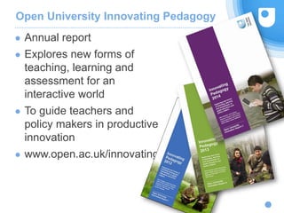 Open University Innovating Pedagogy
● Annual report
● Explores new forms of
teaching, learning and
assessment for an
interactive world
● To guide teachers and
policy makers in productive
innovation
● www.open.ac.uk/innovating
Weak signals
 