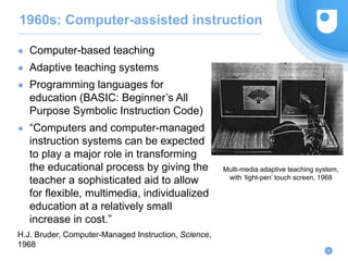 1960s: Computer-assisted instruction
● Computer-based teaching
● Adaptive teaching systems
● Programming languages for
education (BASIC: Beginner’s All
Purpose Symbolic Instruction Code)
● “Computers and computer-managed
instruction systems can be expected
to play a major role in transforming
the educational process by giving the
teacher a sophisticated aid to allow
for flexible, multimedia, individualized
education at a relatively small
increase in cost.”
H.J. Bruder, Computer-Managed Instruction, Science,
1968
9
Multi-media adaptive teaching system,
with ‘light-pen’ touch screen, 1968
 