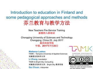 Introduction to education in Finland and
some pedagogical approaches and methods
芬兰教育与教学方法
New Teachers Pre-Service Training
新教师入职培训
Chongqing University of Sciences and Technology
Chongqing, China 25. July 2017
重庆科技学院
中国，2017年7月25日
Matleena Laakso
TAMK – Tampere University of Applied Sciences
坦佩雷应用科学大学
Li Zhang, translation
TAMK & Bright Sky Consulting
坦佩雷应用科学大学，Bright Sky 教育咨询
Qui Chuan, interpreter
Some slides introducing Education in
Finland are made with Hanna Saraketo
and Juha Lahtinen (TAMK).
 