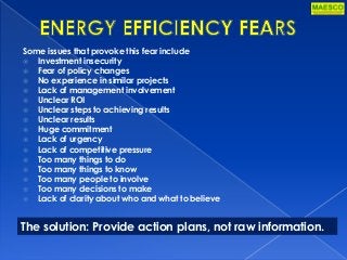 Some issues that provoke this fear include
 Investment insecurity
 Fear of policy changes
 No experience in similar projects
 Lack of management involvement
 Unclear ROI
 Unclear steps to achieving results
 Unclear results
 Huge commitment
 Lack of urgency
 Lack of competitive pressure
 Too many things to do
 Too many things to know
 Too many people to involve
 Too many decisions to make
 Lack of clarity about who and what to believe
The solution: Provide action plans, not raw information.
 