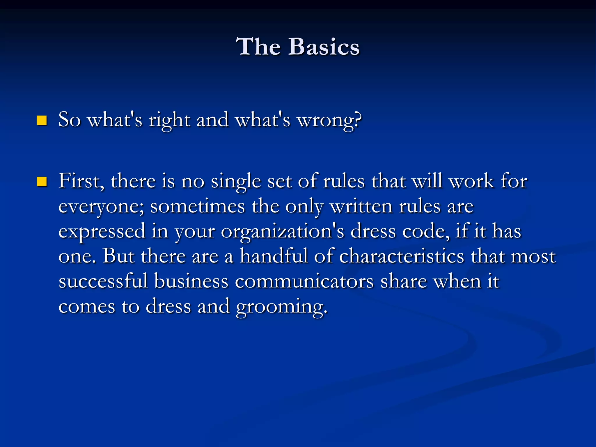 The Basics

   So what's right and what's wrong?

   First, there is no single set of rules that will work for
    everyone; sometimes the only written rules are
    expressed in your organization's dress code, if it has
    one. But there are a handful of characteristics that most
    successful business communicators share when it
    comes to dress and grooming.
 