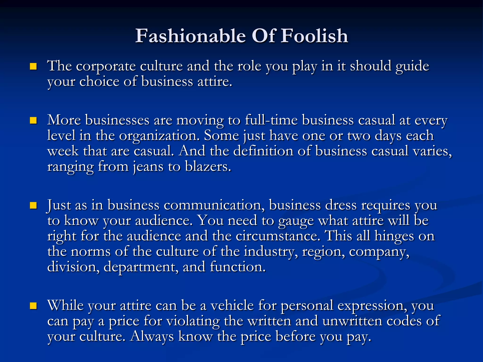 Fashionable Of Foolish
   The corporate culture and the role you play in it should guide
    your choice of business attire.

   More businesses are moving to full-time business casual at every
    level in the organization. Some just have one or two days each
    week that are casual. And the definition of business casual varies,
    ranging from jeans to blazers.

   Just as in business communication, business dress requires you
    to know your audience. You need to gauge what attire will be
    right for the audience and the circumstance. This all hinges on
    the norms of the culture of the industry, region, company,
    division, department, and function.

   While your attire can be a vehicle for personal expression, you
    can pay a price for violating the written and unwritten codes of
    your culture. Always know the price before you pay.
 