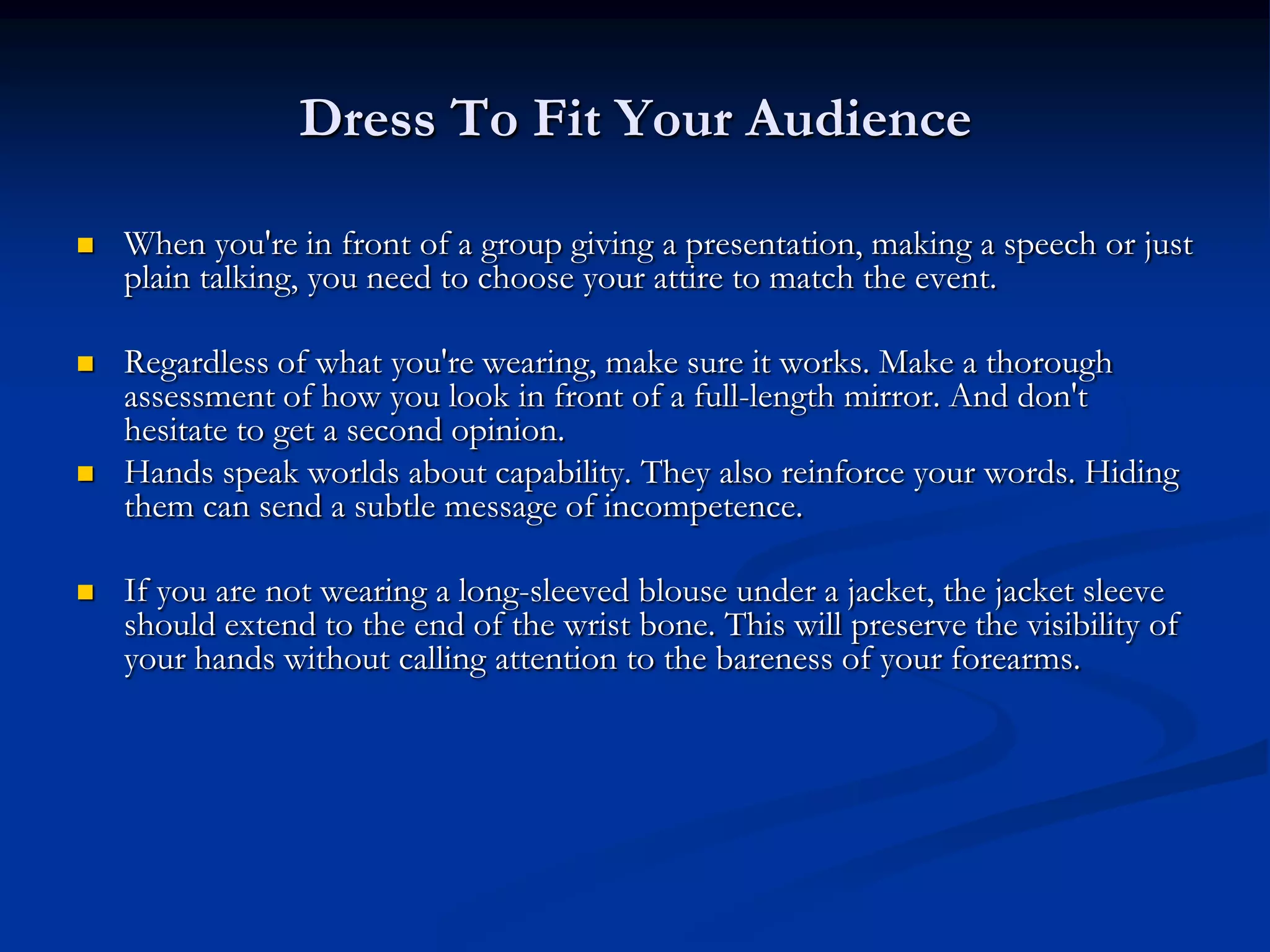 Dress To Fit Your Audience

   When you're in front of a group giving a presentation, making a speech or just
    plain talking, you need to choose your attire to match the event.

   Regardless of what you're wearing, make sure it works. Make a thorough
    assessment of how you look in front of a full-length mirror. And don't
    hesitate to get a second opinion.
   Hands speak worlds about capability. They also reinforce your words. Hiding
    them can send a subtle message of incompetence.

   If you are not wearing a long-sleeved blouse under a jacket, the jacket sleeve
    should extend to the end of the wrist bone. This will preserve the visibility of
    your hands without calling attention to the bareness of your forearms.
 