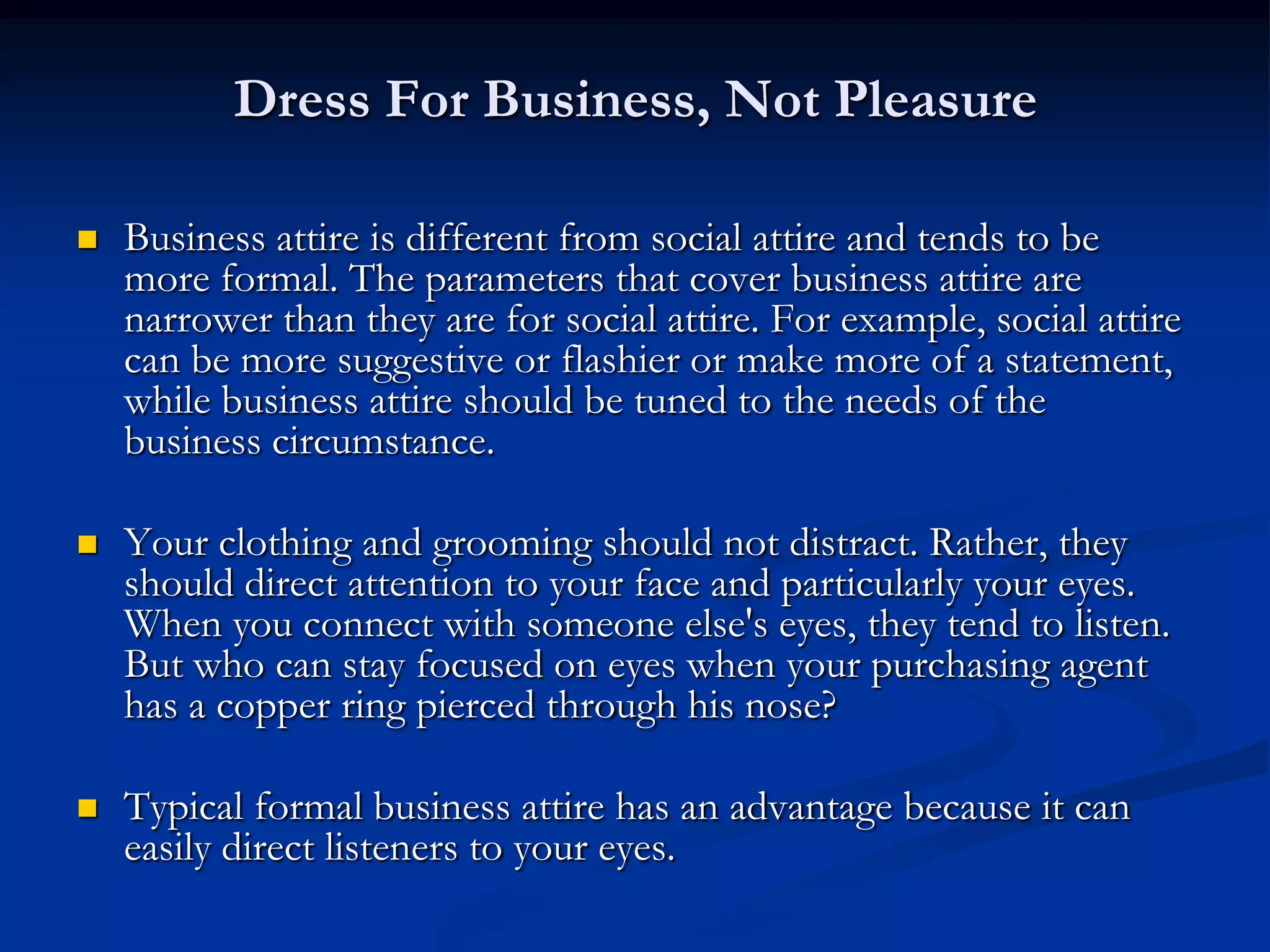 Dress For Business, Not Pleasure

   Business attire is different from social attire and tends to be
    more formal. The parameters that cover business attire are
    narrower than they are for social attire. For example, social attire
    can be more suggestive or flashier or make more of a statement,
    while business attire should be tuned to the needs of the
    business circumstance.

   Your clothing and grooming should not distract. Rather, they
    should direct attention to your face and particularly your eyes.
    When you connect with someone else's eyes, they tend to listen.
    But who can stay focused on eyes when your purchasing agent
    has a copper ring pierced through his nose?

   Typical formal business attire has an advantage because it can
    easily direct listeners to your eyes.
 