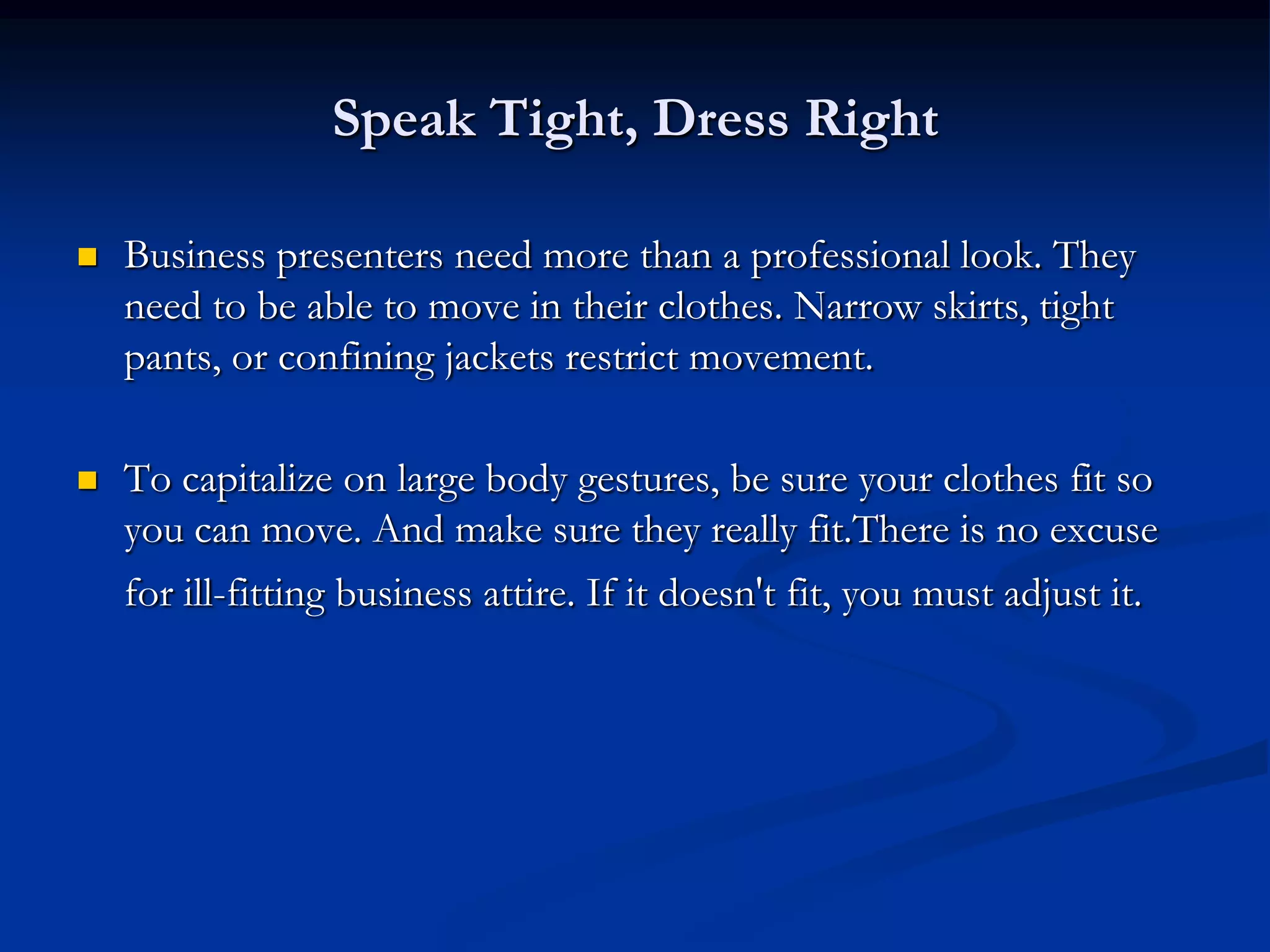 Speak Tight, Dress Right

   Business presenters need more than a professional look. They
    need to be able to move in their clothes. Narrow skirts, tight
    pants, or confining jackets restrict movement.

   To capitalize on large body gestures, be sure your clothes fit so
    you can move. And make sure they really fit.There is no excuse
    for ill-fitting business attire. If it doesn't fit, you must adjust it.
 