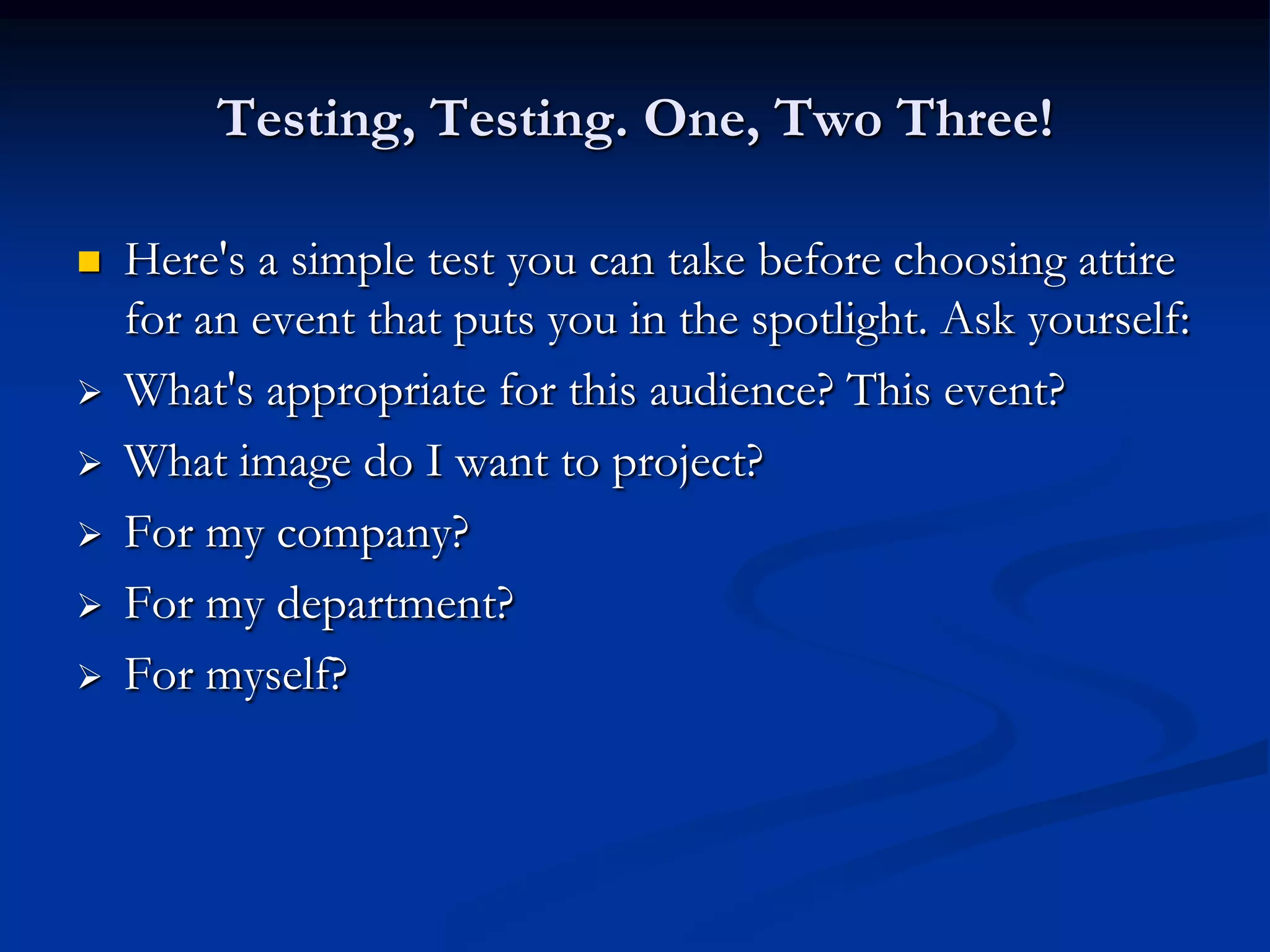 Testing, Testing. One, Two Three!

   Here's a simple test you can take before choosing attire
    for an event that puts you in the spotlight. Ask yourself:
   What's appropriate for this audience? This event?
   What image do I want to project?
   For my company?
   For my department?
   For myself?
 