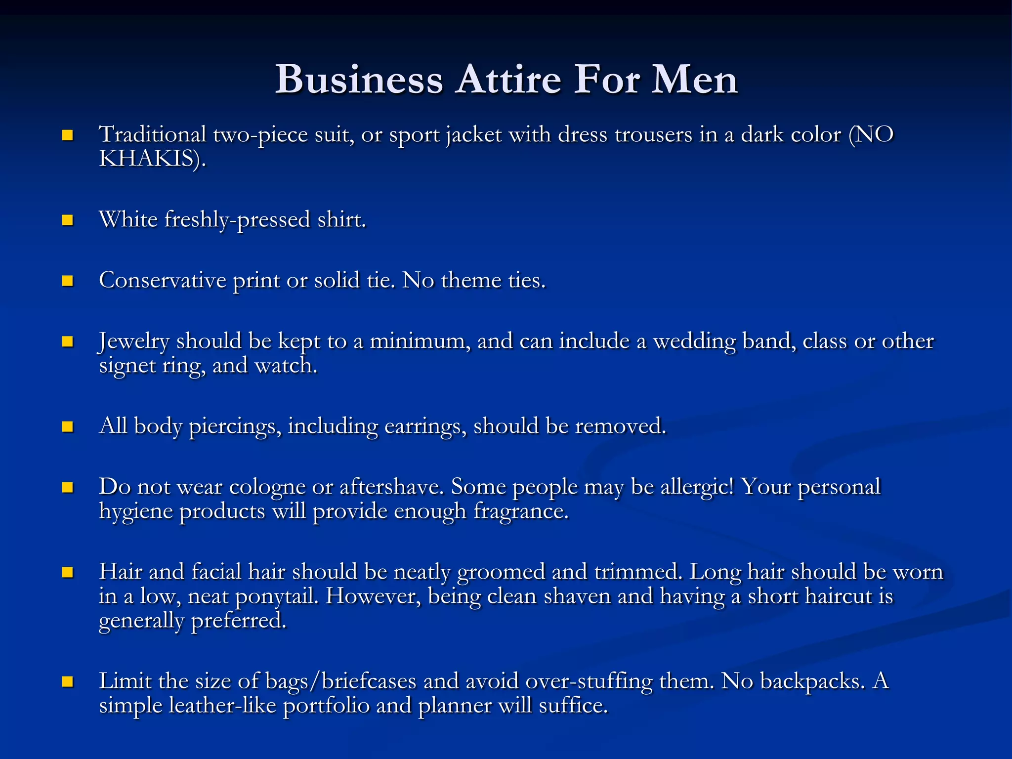 Business Attire For Men
   Traditional two-piece suit, or sport jacket with dress trousers in a dark color (NO
    KHAKIS).

   White freshly-pressed shirt.

   Conservative print or solid tie. No theme ties.

   Jewelry should be kept to a minimum, and can include a wedding band, class or other
    signet ring, and watch.

   All body piercings, including earrings, should be removed.

   Do not wear cologne or aftershave. Some people may be allergic! Your personal
    hygiene products will provide enough fragrance.

   Hair and facial hair should be neatly groomed and trimmed. Long hair should be worn
    in a low, neat ponytail. However, being clean shaven and having a short haircut is
    generally preferred.

   Limit the size of bags/briefcases and avoid over-stuffing them. No backpacks. A
    simple leather-like portfolio and planner will suffice.
 