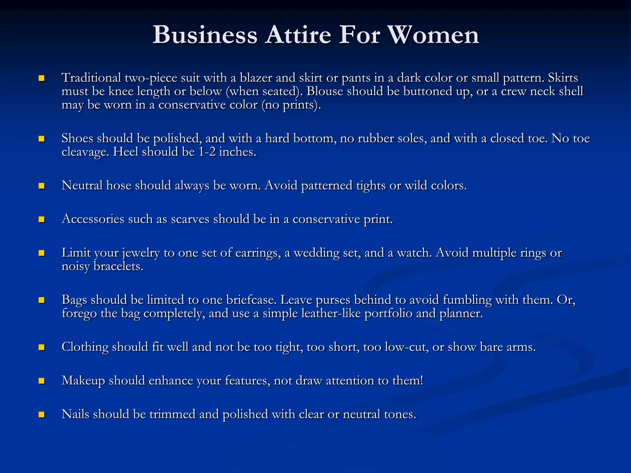 Business Attire For Women
   Traditional two-piece suit with a blazer and skirt or pants in a dark color or small pattern. Skirts
    must be knee length or below (when seated). Blouse should be buttoned up, or a crew neck shell
    may be worn in a conservative color (no prints).

   Shoes should be polished, and with a hard bottom, no rubber soles, and with a closed toe. No toe
    cleavage. Heel should be 1-2 inches.

   Neutral hose should always be worn. Avoid patterned tights or wild colors.

   Accessories such as scarves should be in a conservative print.

   Limit your jewelry to one set of earrings, a wedding set, and a watch. Avoid multiple rings or
    noisy bracelets.

   Bags should be limited to one briefcase. Leave purses behind to avoid fumbling with them. Or,
    forego the bag completely, and use a simple leather-like portfolio and planner.

   Clothing should fit well and not be too tight, too short, too low-cut, or show bare arms.

   Makeup should enhance your features, not draw attention to them!

   Nails should be trimmed and polished with clear or neutral tones.
 
