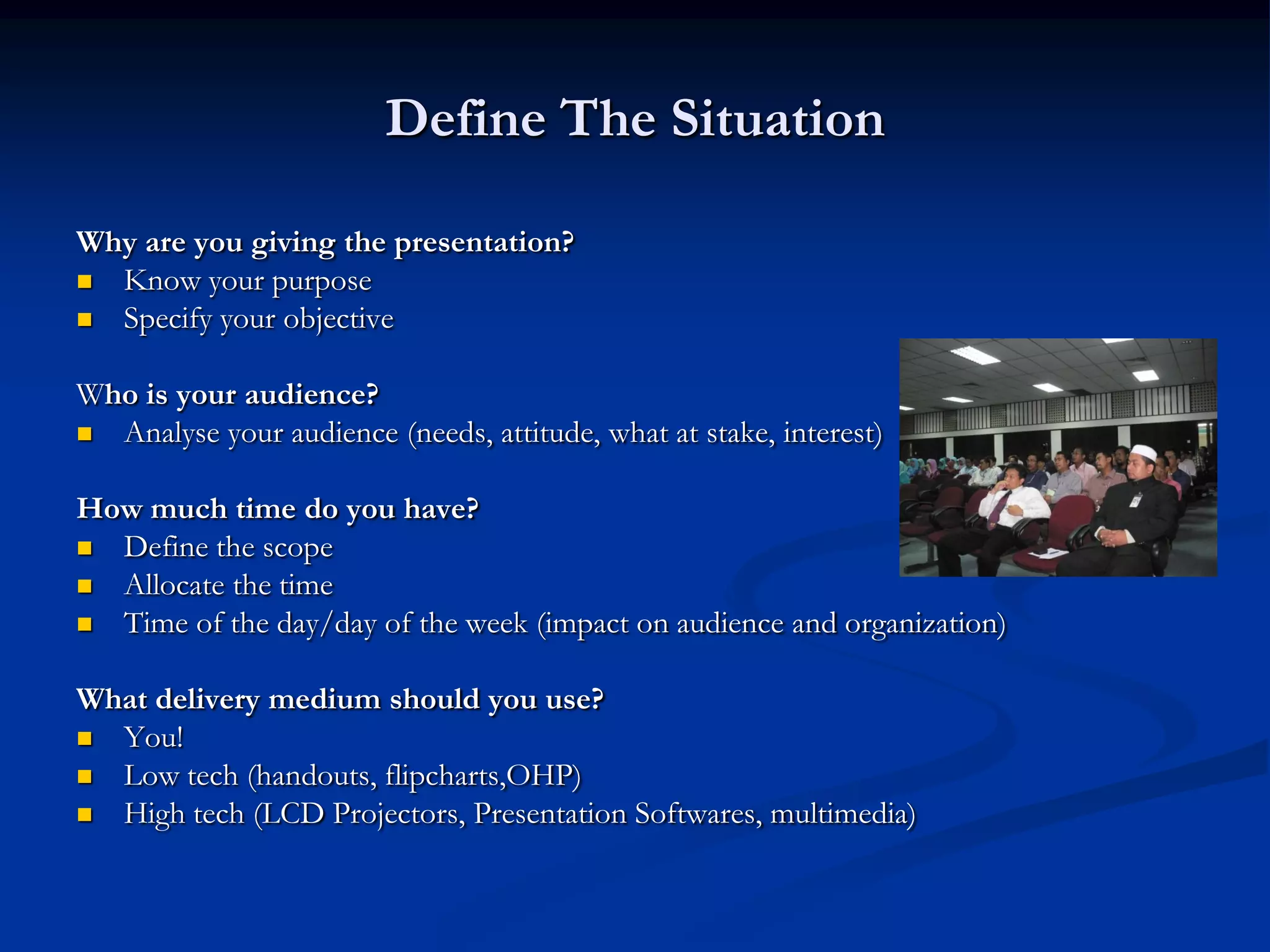 Define The Situation

Why are you giving the presentation?
 Know your purpose
 Specify your objective


Who is your audience?
 Analyse your audience (needs, attitude, what at stake, interest)


How much time do you have?
 Define the scope
 Allocate the time
 Time of the day/day of the week (impact on audience and organization)


What delivery medium should you use?
 You!
 Low tech (handouts, flipcharts,OHP)
 High tech (LCD Projectors, Presentation Softwares, multimedia)
 