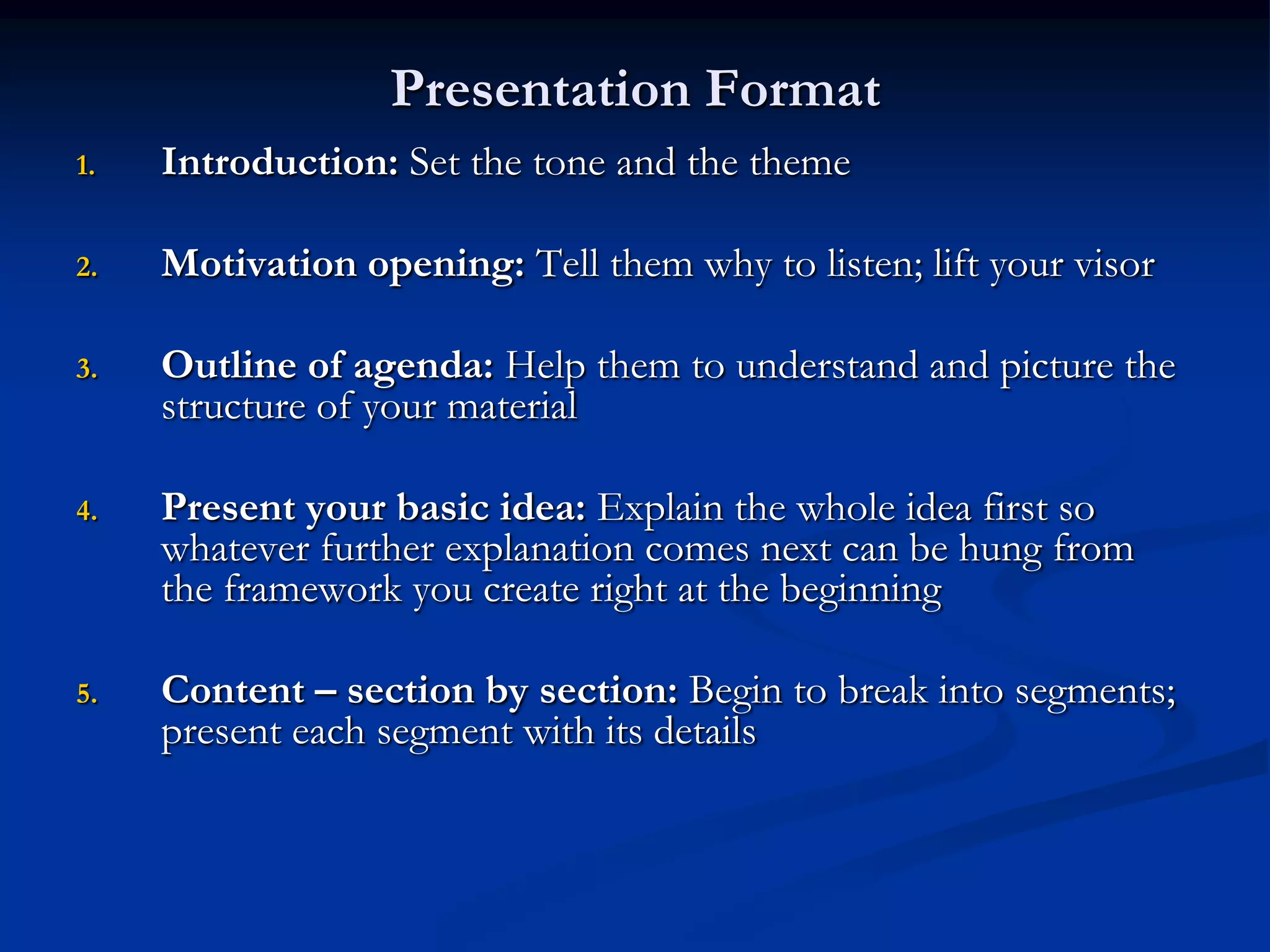 Presentation Format
1.   Introduction: Set the tone and the theme

2.   Motivation opening: Tell them why to listen; lift your visor

3.   Outline of agenda: Help them to understand and picture the
     structure of your material

4.   Present your basic idea: Explain the whole idea first so
     whatever further explanation comes next can be hung from
     the framework you create right at the beginning

5.   Content – section by section: Begin to break into segments;
     present each segment with its details
 