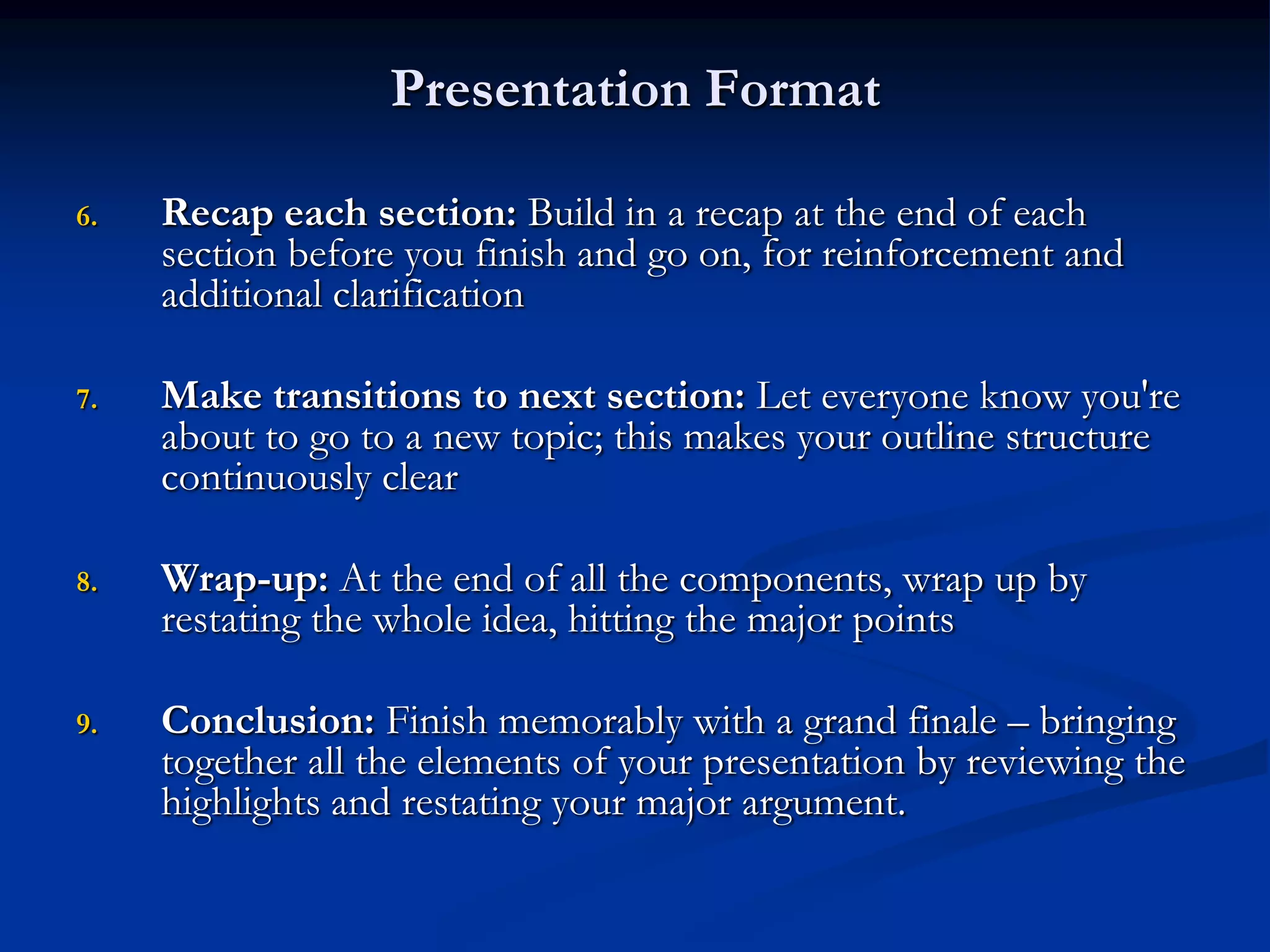 Presentation Format

6.   Recap each section: Build in a recap at the end of each
     section before you finish and go on, for reinforcement and
     additional clarification

7.   Make transitions to next section: Let everyone know you're
     about to go to a new topic; this makes your outline structure
     continuously clear

8.   Wrap-up: At the end of all the components, wrap up by
     restating the whole idea, hitting the major points

9.   Conclusion: Finish memorably with a grand finale – bringing
     together all the elements of your presentation by reviewing the
     highlights and restating your major argument.
 