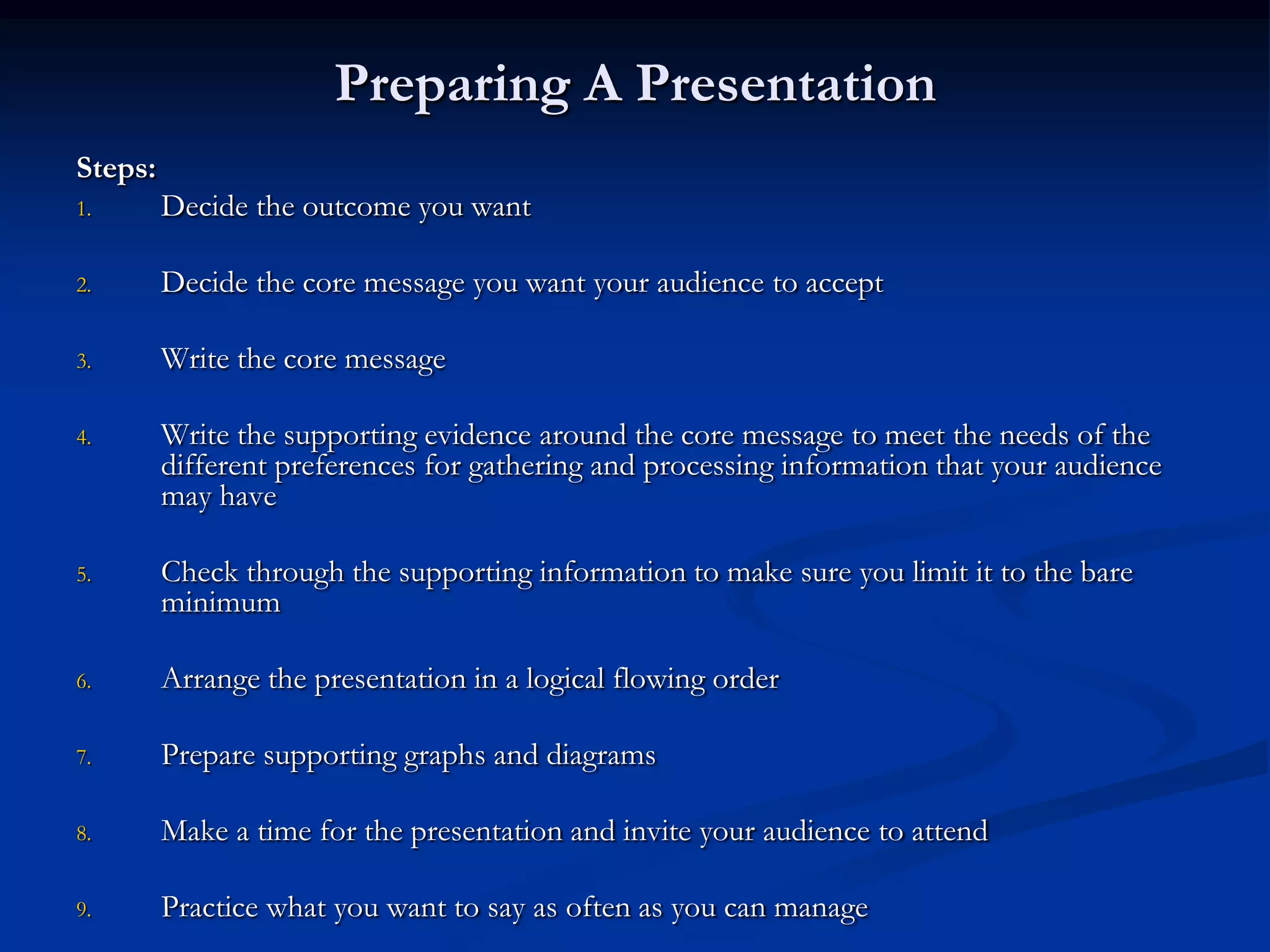Preparing A Presentation
Steps:
1.       Decide the outcome you want

2.       Decide the core message you want your audience to accept

3.       Write the core message

4.       Write the supporting evidence around the core message to meet the needs of the
         different preferences for gathering and processing information that your audience
         may have

5.       Check through the supporting information to make sure you limit it to the bare
         minimum

6.       Arrange the presentation in a logical flowing order

7.       Prepare supporting graphs and diagrams

8.       Make a time for the presentation and invite your audience to attend

9.       Practice what you want to say as often as you can manage
 