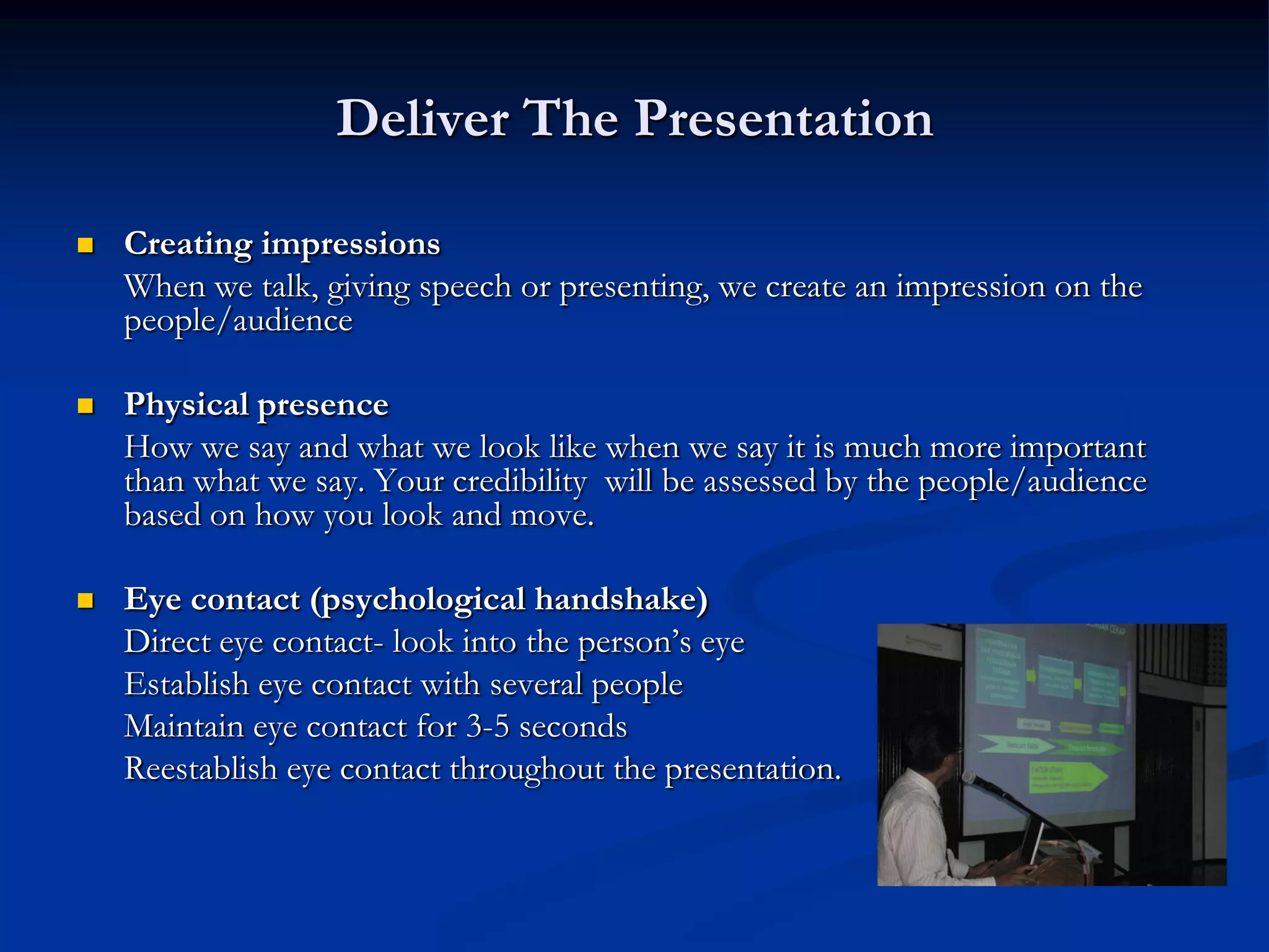 Deliver The Presentation

   Creating impressions
    When we talk, giving speech or presenting, we create an impression on the
    people/audience

   Physical presence
    How we say and what we look like when we say it is much more important
    than what we say. Your credibility will be assessed by the people/audience
    based on how you look and move.

   Eye contact (psychological handshake)
    Direct eye contact- look into the person’s eye
    Establish eye contact with several people
    Maintain eye contact for 3-5 seconds
    Reestablish eye contact throughout the presentation.
 