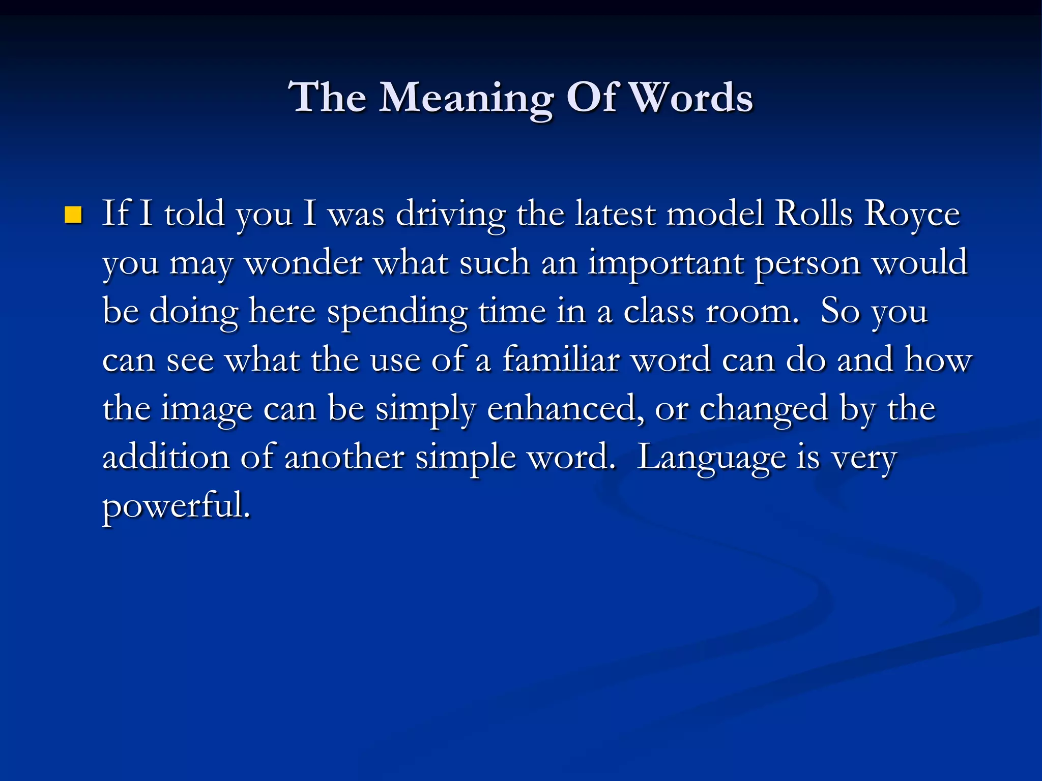 The Meaning Of Words

   If I told you I was driving the latest model Rolls Royce
    you may wonder what such an important person would
    be doing here spending time in a class room. So you
    can see what the use of a familiar word can do and how
    the image can be simply enhanced, or changed by the
    addition of another simple word. Language is very
    powerful.
 