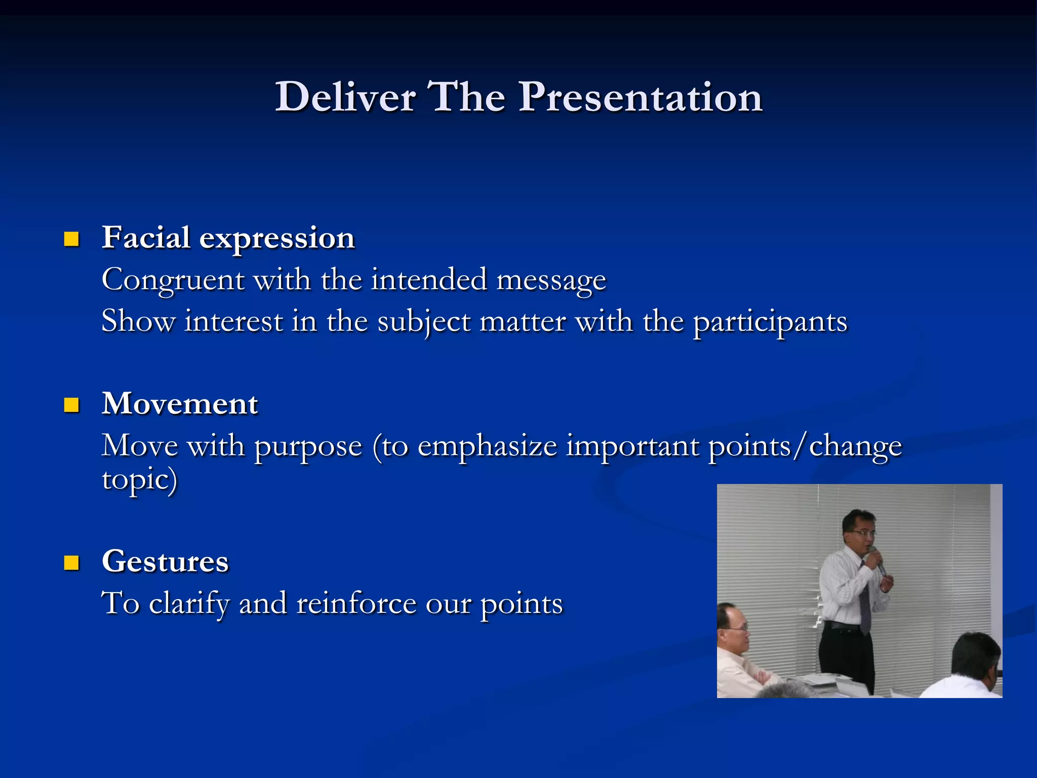 Deliver The Presentation

   Facial expression
    Congruent with the intended message
    Show interest in the subject matter with the participants

   Movement
    Move with purpose (to emphasize important points/change
    topic)

   Gestures
    To clarify and reinforce our points
 