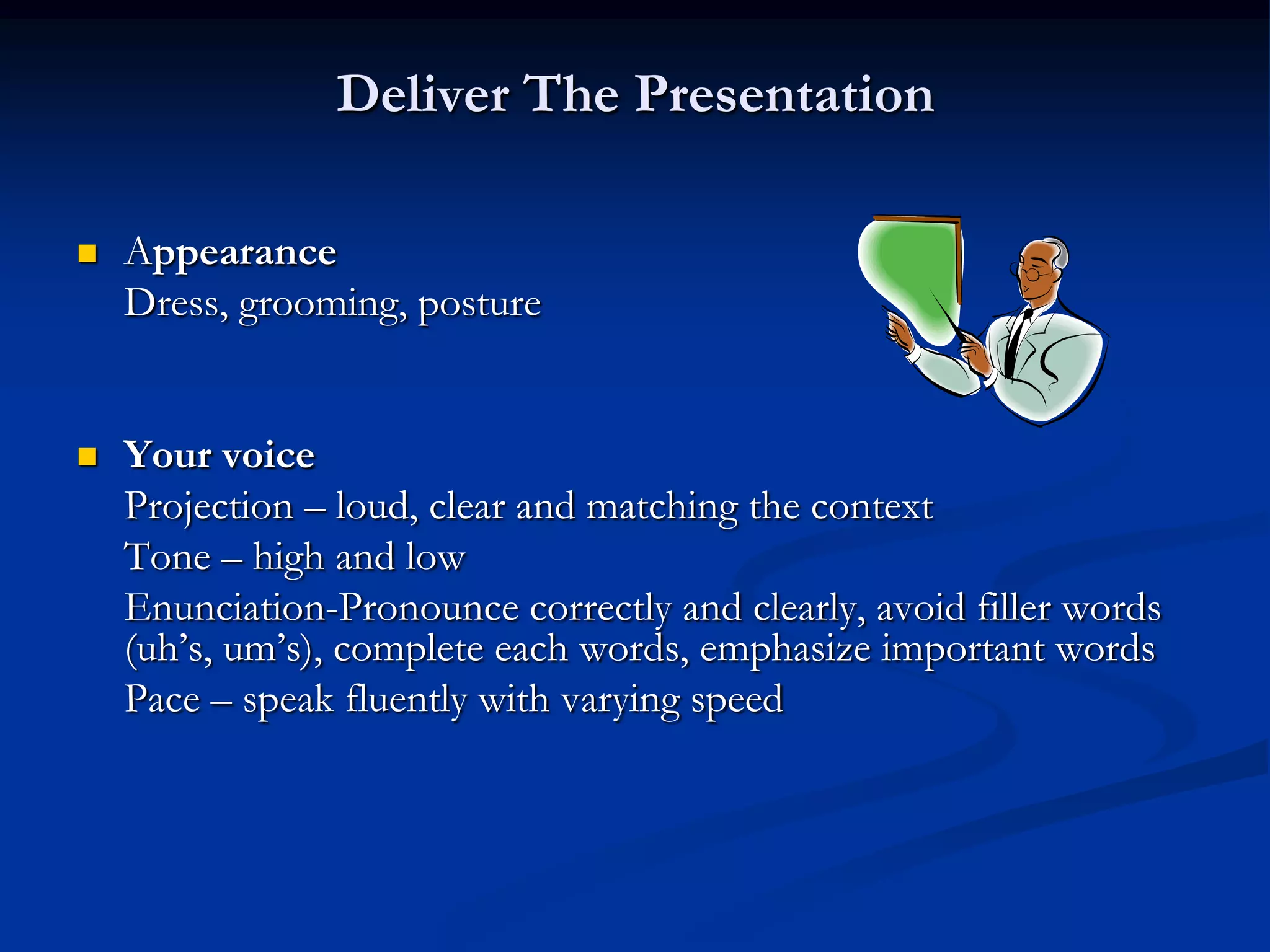 Deliver The Presentation

   Appearance
    Dress, grooming, posture


   Your voice
    Projection – loud, clear and matching the context
    Tone – high and low
    Enunciation-Pronounce correctly and clearly, avoid filler words
    (uh’s, um’s), complete each words, emphasize important words
    Pace – speak fluently with varying speed
 