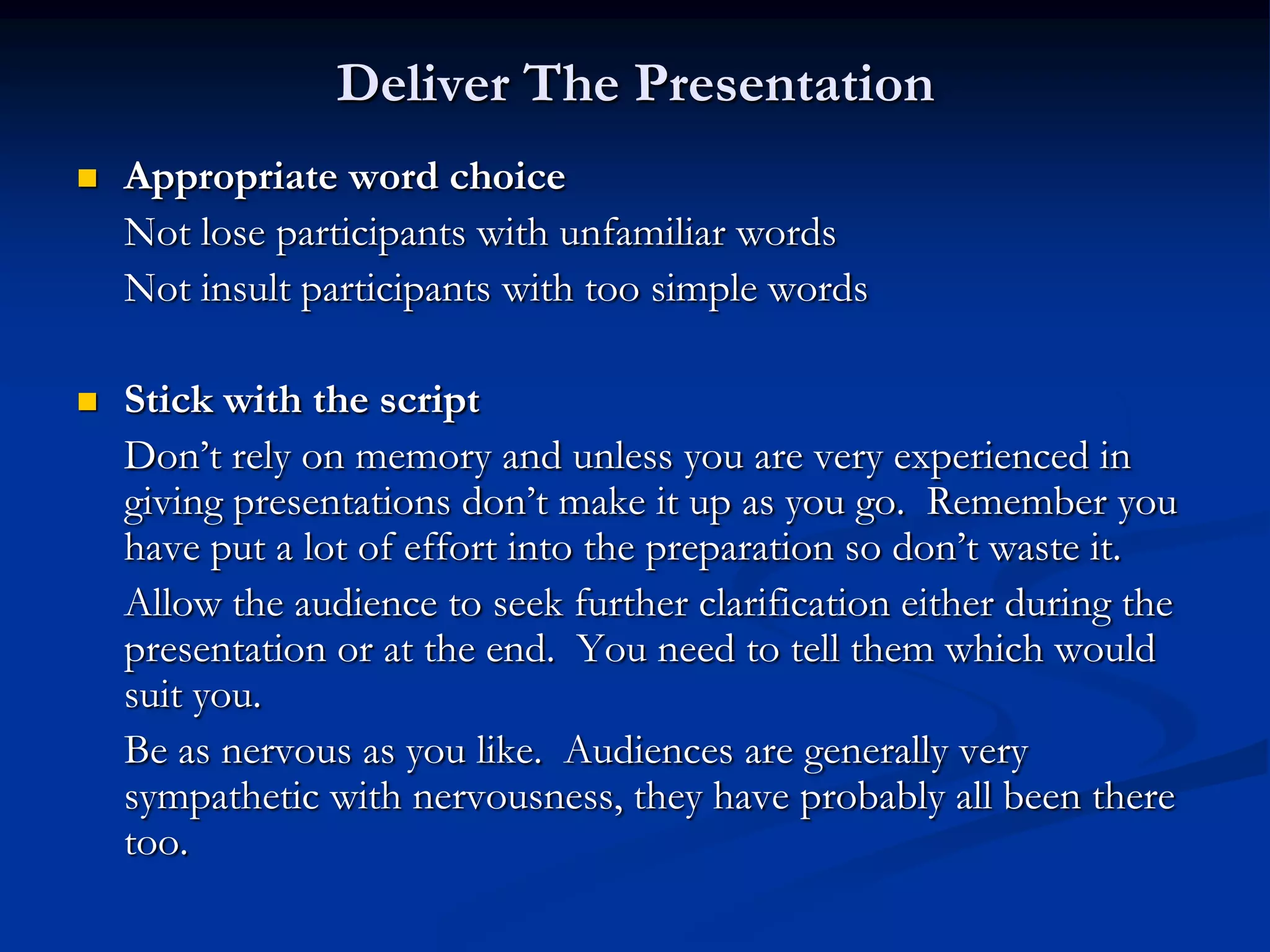 Deliver The Presentation
   Appropriate word choice
    Not lose participants with unfamiliar words
    Not insult participants with too simple words

   Stick with the script
    Don’t rely on memory and unless you are very experienced in
    giving presentations don’t make it up as you go. Remember you
    have put a lot of effort into the preparation so don’t waste it.
    Allow the audience to seek further clarification either during the
    presentation or at the end. You need to tell them which would
    suit you.
    Be as nervous as you like. Audiences are generally very
    sympathetic with nervousness, they have probably all been there
    too.
 