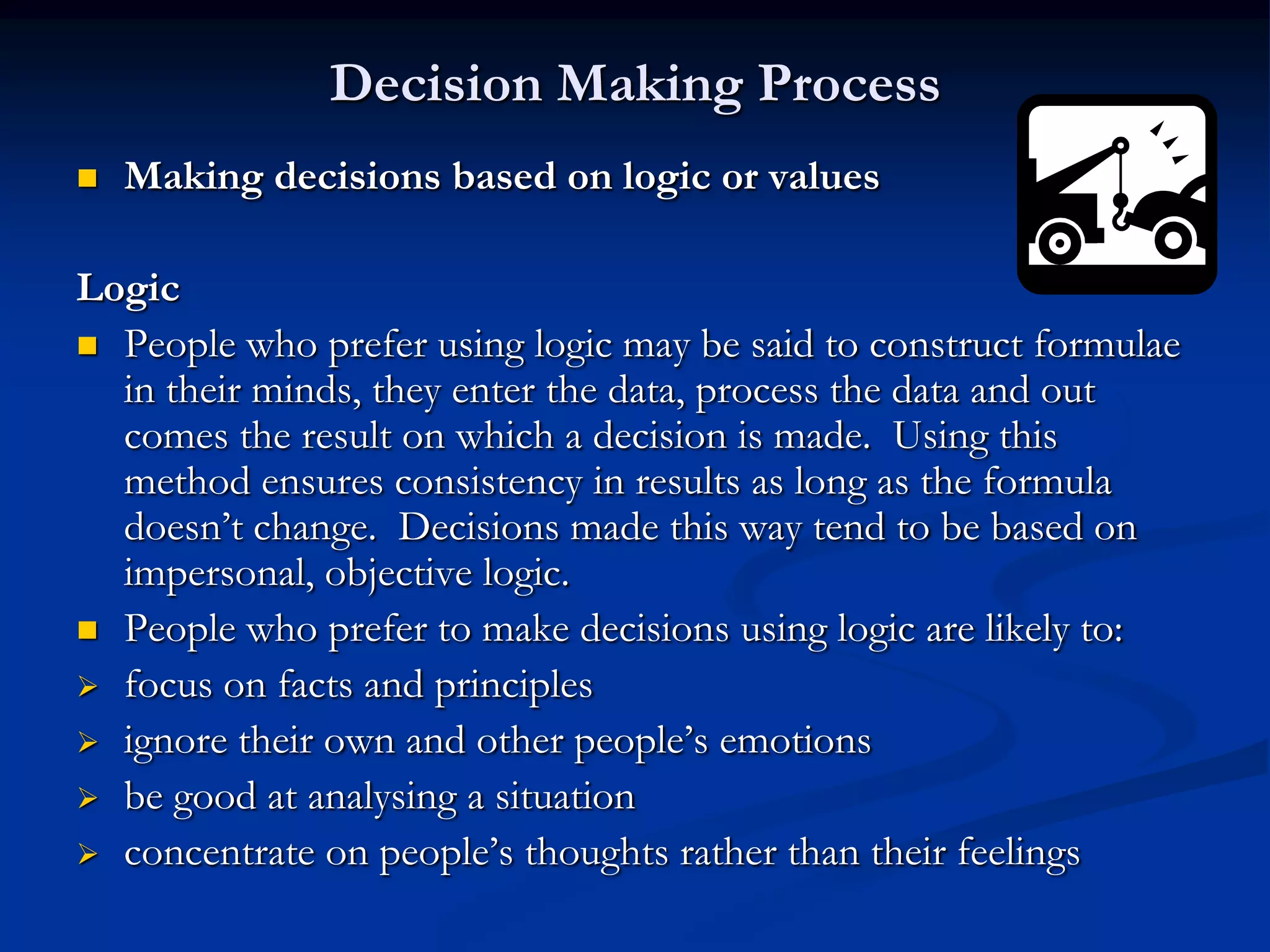 Decision Making Process
   Making decisions based on logic or values

Logic
 People who prefer using logic may be said to construct formulae
  in their minds, they enter the data, process the data and out
  comes the result on which a decision is made. Using this
  method ensures consistency in results as long as the formula
  doesn’t change. Decisions made this way tend to be based on
  impersonal, objective logic.
 People who prefer to make decisions using logic are likely to:
 focus on facts and principles
 ignore their own and other people’s emotions
 be good at analysing a situation
 concentrate on people’s thoughts rather than their feelings
 