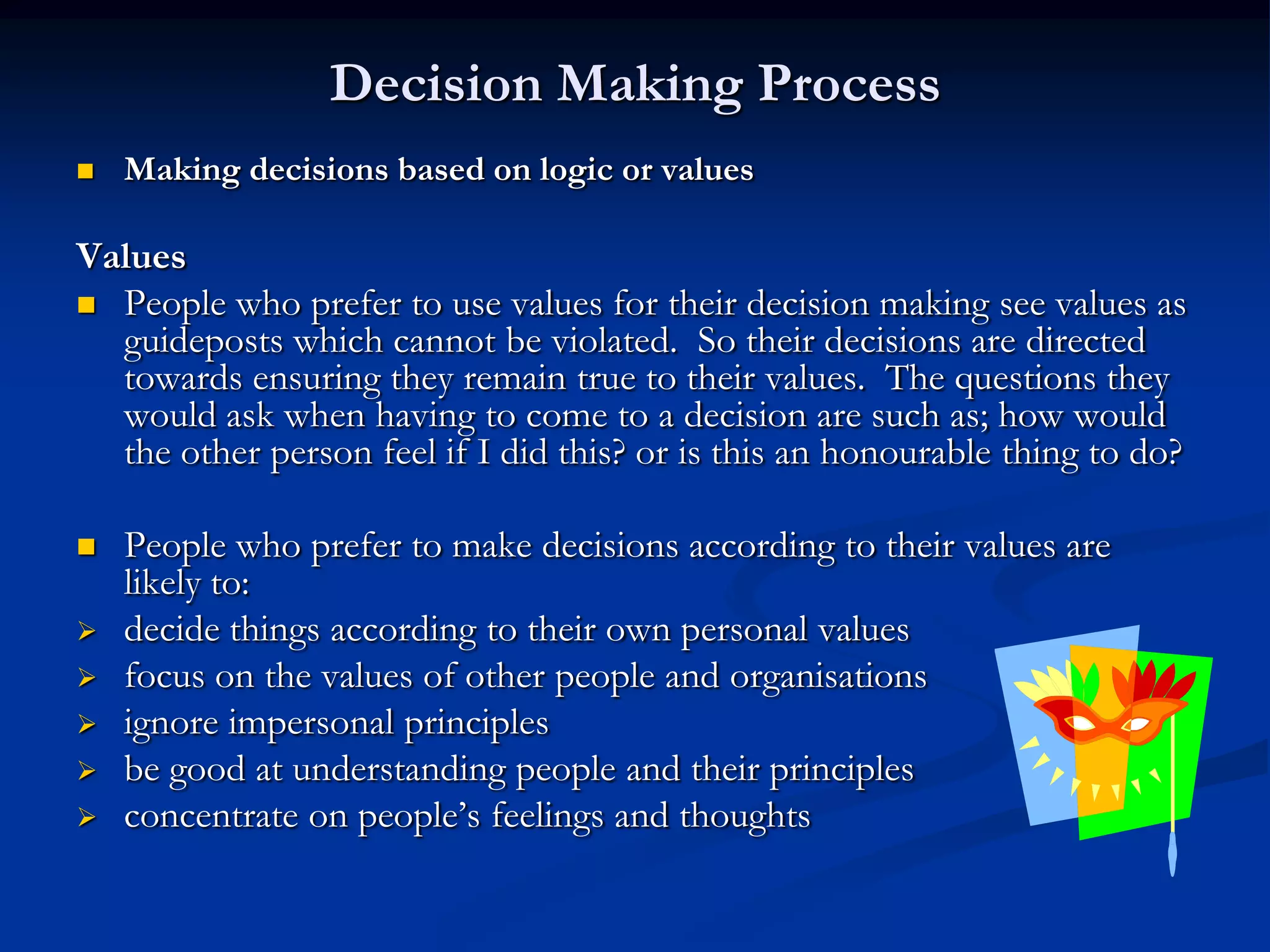 Decision Making Process
   Making decisions based on logic or values

Values
 People who prefer to use values for their decision making see values as
  guideposts which cannot be violated. So their decisions are directed
  towards ensuring they remain true to their values. The questions they
  would ask when having to come to a decision are such as; how would
  the other person feel if I did this? or is this an honourable thing to do?

   People who prefer to make decisions according to their values are
    likely to:
   decide things according to their own personal values
   focus on the values of other people and organisations
   ignore impersonal principles
   be good at understanding people and their principles
   concentrate on people’s feelings and thoughts
 