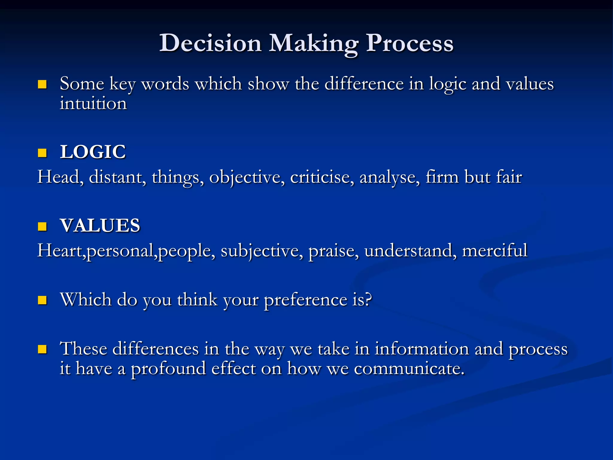 Decision Making Process
   Some key words which show the difference in logic and values
    intuition

 LOGIC
Head, distant, things, objective, criticise, analyse, firm but fair

 VALUES
Heart,personal,people, subjective, praise, understand, merciful

   Which do you think your preference is?

   These differences in the way we take in information and process
    it have a profound effect on how we communicate.
 