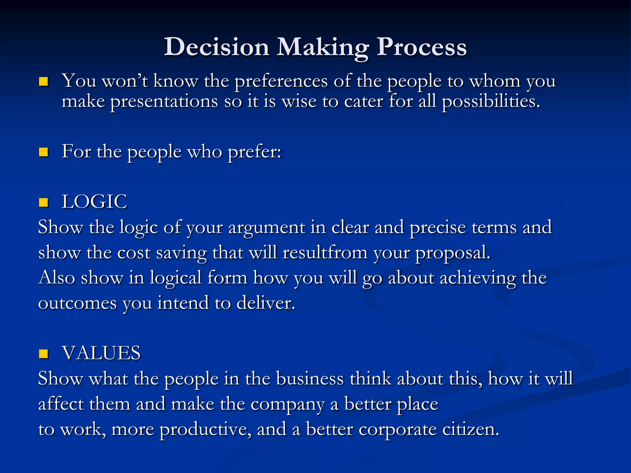 Decision Making Process
   You won’t know the preferences of the people to whom you
    make presentations so it is wise to cater for all possibilities.

   For the people who prefer:

  LOGIC
Show the logic of your argument in clear and precise terms and
show the cost saving that will resultfrom your proposal.
Also show in logical form how you will go about achieving the
outcomes you intend to deliver.

  VALUES
Show what the people in the business think about this, how it will
affect them and make the company a better place
to work, more productive, and a better corporate citizen.
 