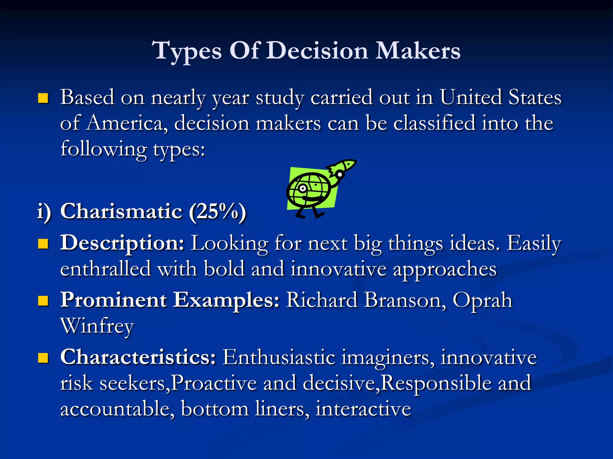 Types Of Decision Makers
   Based on nearly year study carried out in United States
    of America, decision makers can be classified into the
    following types:

i) Charismatic (25%)
 Description: Looking for next big things ideas. Easily
   enthralled with bold and innovative approaches
 Prominent Examples: Richard Branson, Oprah
   Winfrey
 Characteristics: Enthusiastic imaginers, innovative
   risk seekers,Proactive and decisive,Responsible and
   accountable, bottom liners, interactive
 