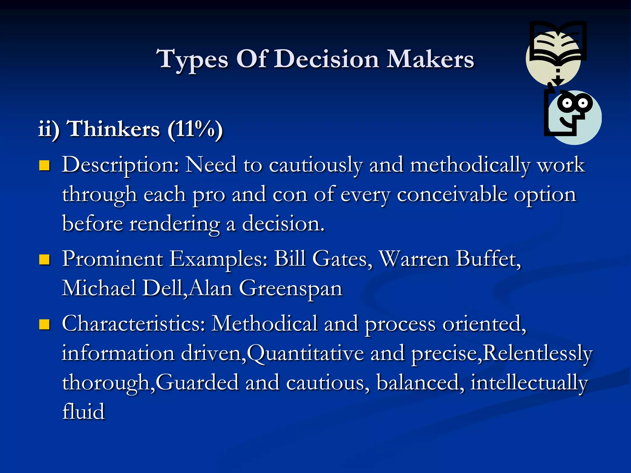 Types Of Decision Makers

ii) Thinkers (11%)
 Description: Need to cautiously and methodically work
   through each pro and con of every conceivable option
   before rendering a decision.
 Prominent Examples: Bill Gates, Warren Buffet,
   Michael Dell,Alan Greenspan
 Characteristics: Methodical and process oriented,
   information driven,Quantitative and precise,Relentlessly
   thorough,Guarded and cautious, balanced, intellectually
   fluid
 