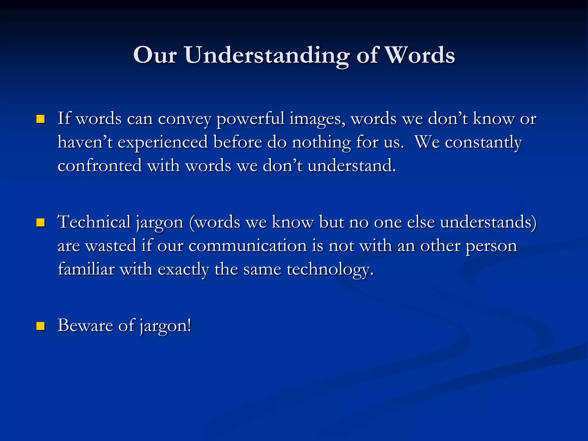 Our Understanding of Words

   If words can convey powerful images, words we don’t know or
    haven’t experienced before do nothing for us. We constantly
    confronted with words we don’t understand.

   Technical jargon (words we know but no one else understands)
    are wasted if our communication is not with an other person
    familiar with exactly the same technology.

   Beware of jargon!
 