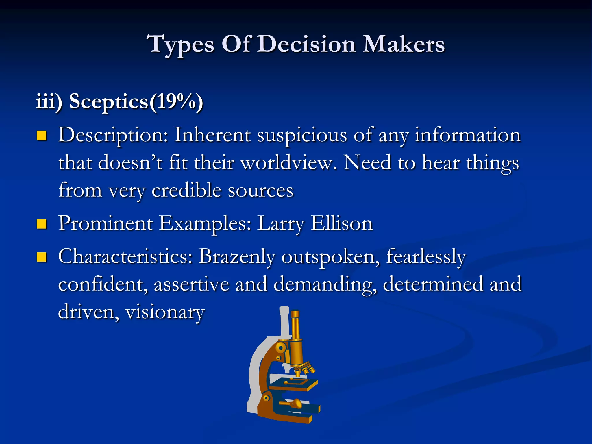 Types Of Decision Makers

iii) Sceptics(19%)
 Description: Inherent suspicious of any information
   that doesn’t fit their worldview. Need to hear things
   from very credible sources
 Prominent Examples: Larry Ellison

 Characteristics: Brazenly outspoken, fearlessly
   confident, assertive and demanding, determined and
   driven, visionary
 