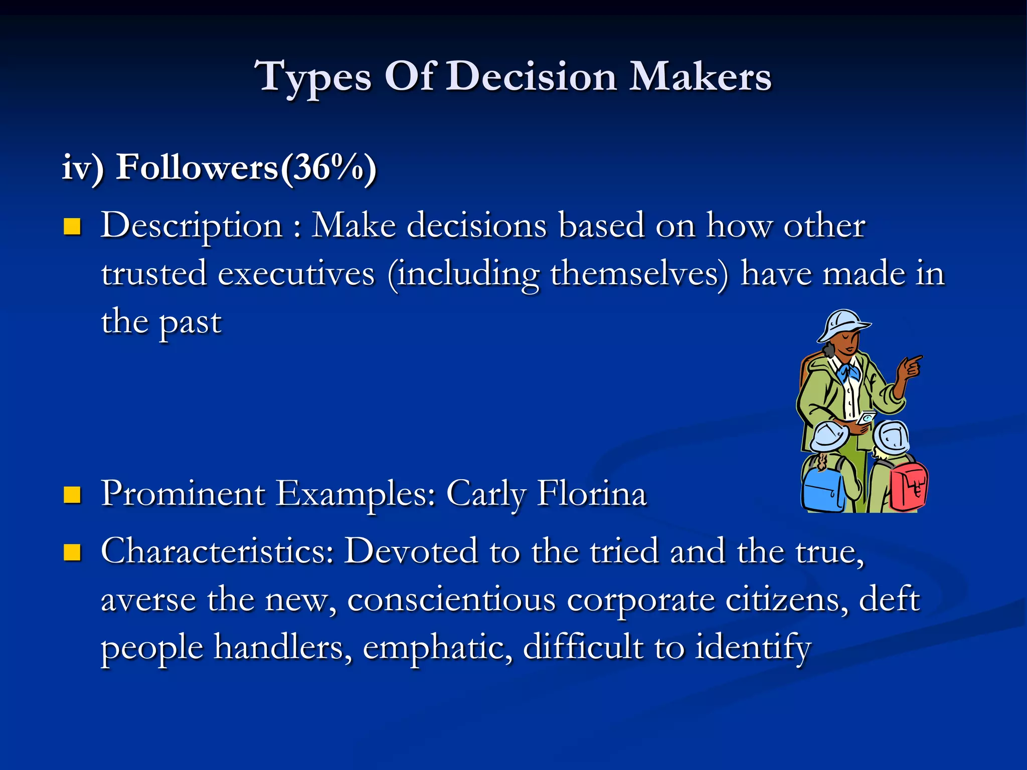 Types Of Decision Makers
iv) Followers(36%)
 Description : Make decisions based on how other
   trusted executives (including themselves) have made in
   the past



   Prominent Examples: Carly Florina
   Characteristics: Devoted to the tried and the true,
    averse the new, conscientious corporate citizens, deft
    people handlers, emphatic, difficult to identify
 