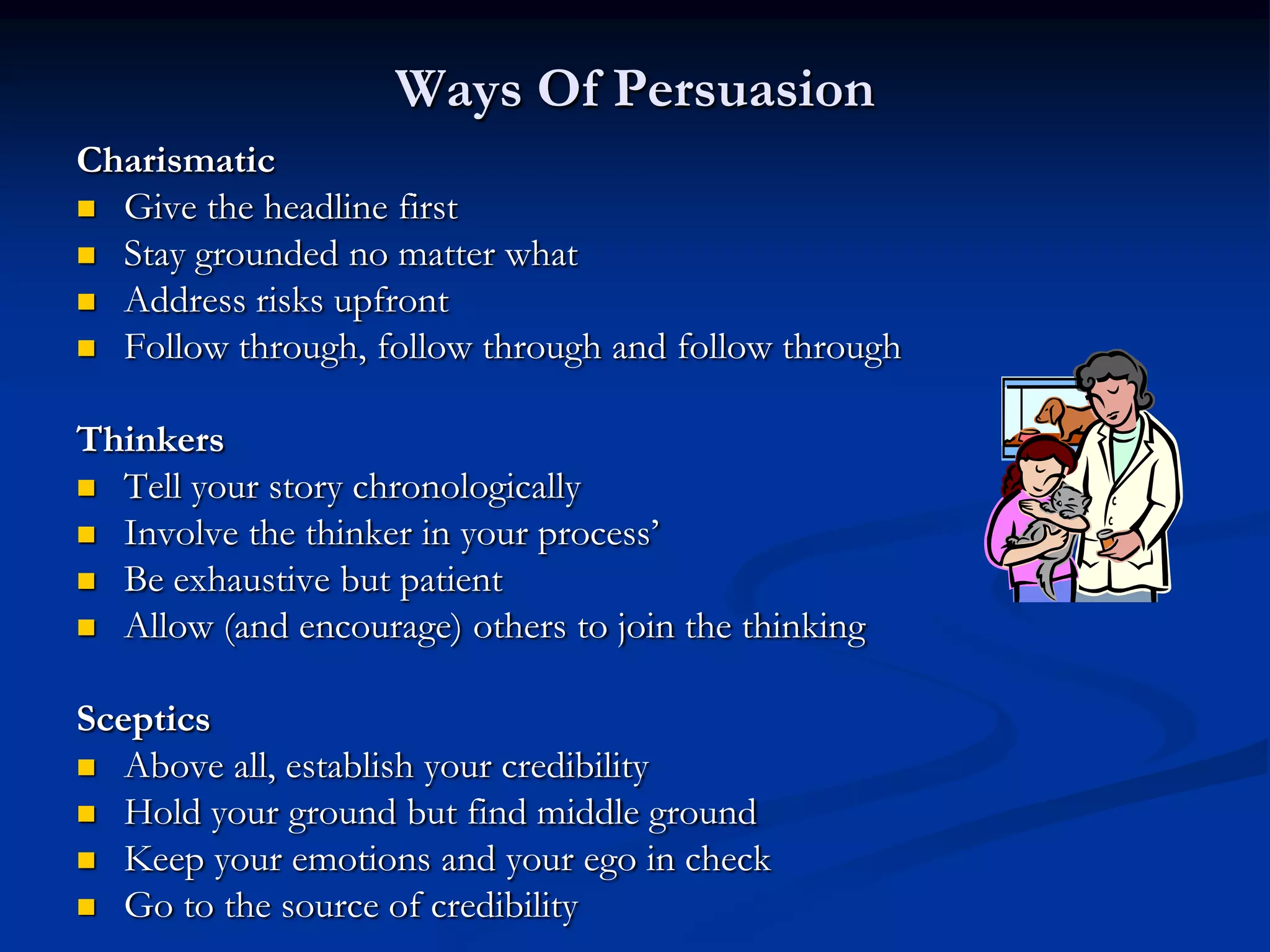 Ways Of Persuasion
Charismatic
 Give the headline first
 Stay grounded no matter what
 Address risks upfront
 Follow through, follow through and follow through


Thinkers
 Tell your story chronologically
 Involve the thinker in your process’
 Be exhaustive but patient
 Allow (and encourage) others to join the thinking


Sceptics
 Above all, establish your credibility
 Hold your ground but find middle ground
 Keep your emotions and your ego in check
 Go to the source of credibility
 