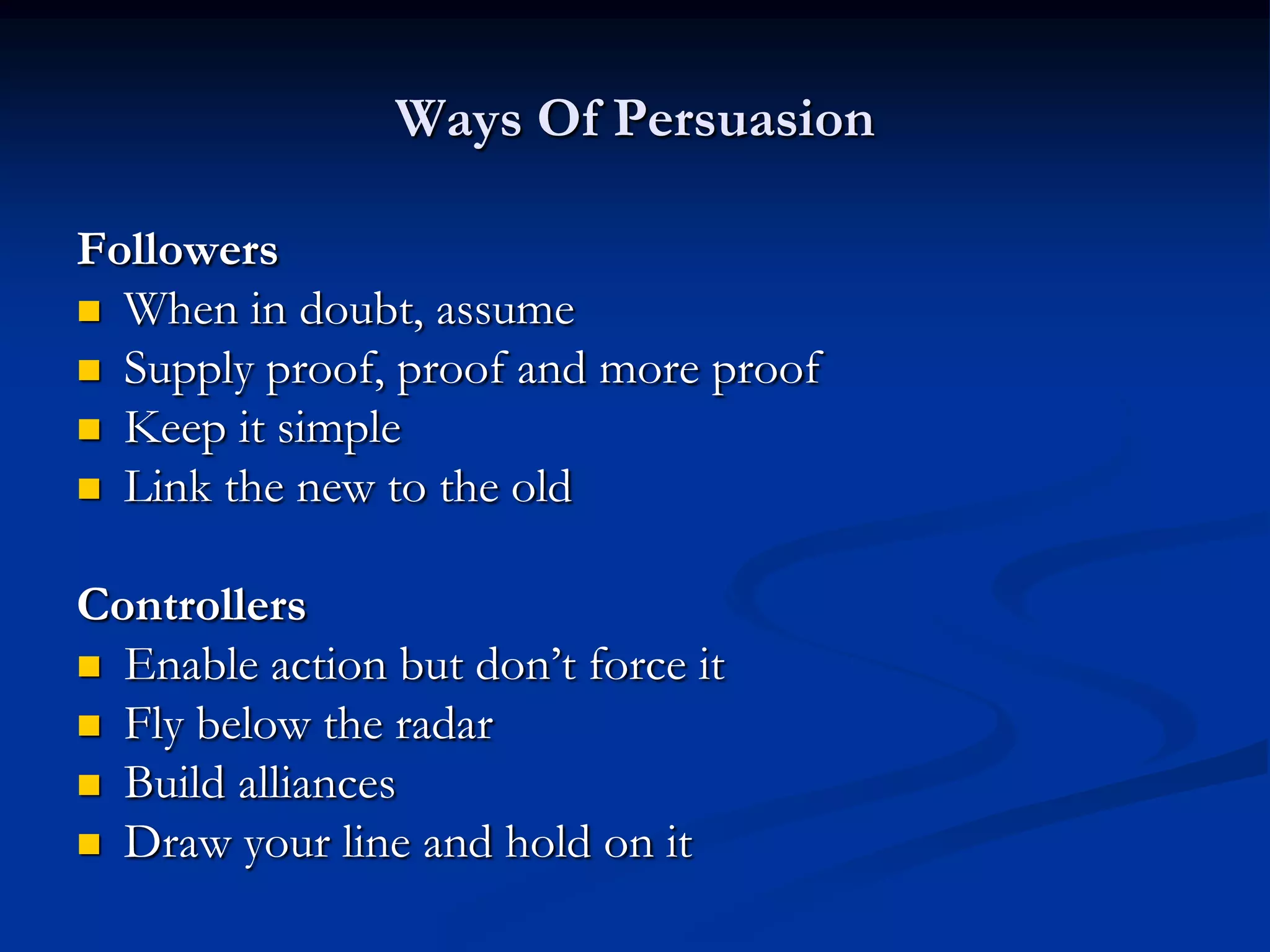 Ways Of Persuasion

Followers
 When in doubt, assume
 Supply proof, proof and more proof
 Keep it simple
 Link the new to the old


Controllers
 Enable action but don’t force it
 Fly below the radar
 Build alliances
 Draw your line and hold on it
 