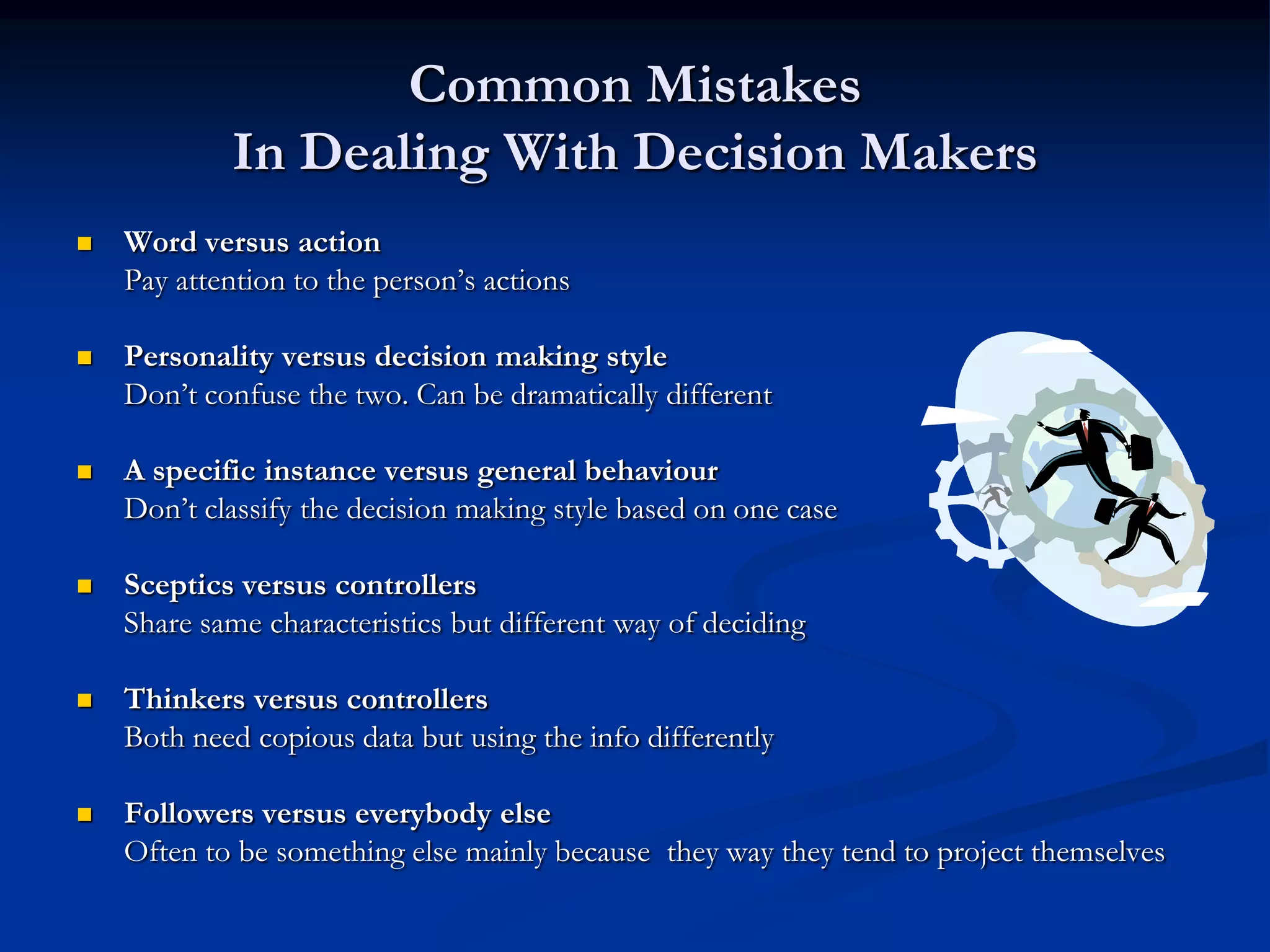 Common Mistakes
            In Dealing With Decision Makers
   Word versus action
    Pay attention to the person’s actions

   Personality versus decision making style
    Don’t confuse the two. Can be dramatically different

   A specific instance versus general behaviour
    Don’t classify the decision making style based on one case

   Sceptics versus controllers
    Share same characteristics but different way of deciding

   Thinkers versus controllers
    Both need copious data but using the info differently

   Followers versus everybody else
    Often to be something else mainly because they way they tend to project themselves
 