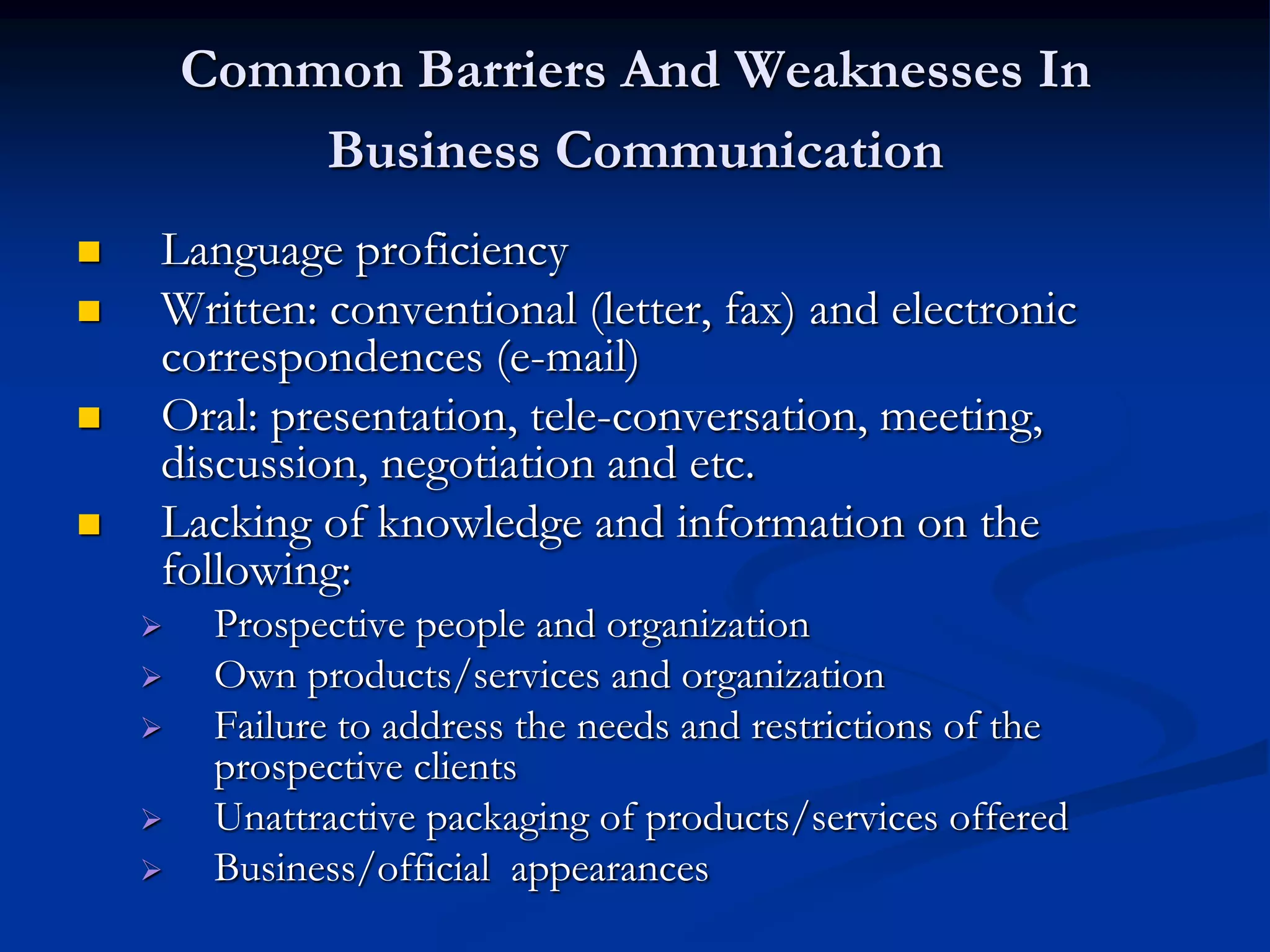 Common Barriers And Weaknesses In
            Business Communication
   Language proficiency
   Written: conventional (letter, fax) and electronic
    correspondences (e-mail)
   Oral: presentation, tele-conversation, meeting,
    discussion, negotiation and etc.
   Lacking of knowledge and information on the
    following:
        Prospective people and organization
        Own products/services and organization
        Failure to address the needs and restrictions of the
         prospective clients
        Unattractive packaging of products/services offered
        Business/official appearances
 