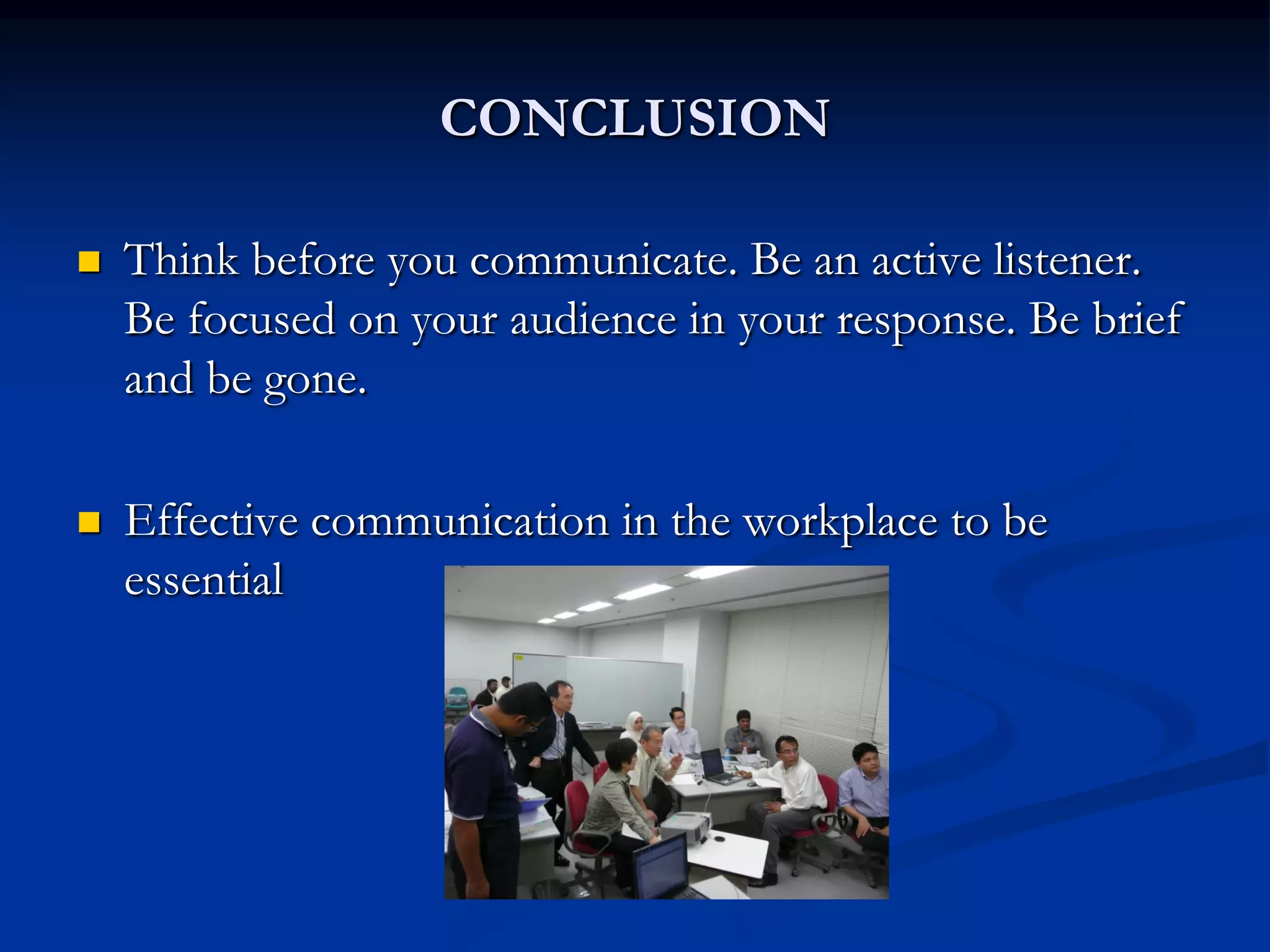 CONCLUSION

   Think before you communicate. Be an active listener.
    Be focused on your audience in your response. Be brief
    and be gone.

   Effective communication in the workplace to be
    essential
 
