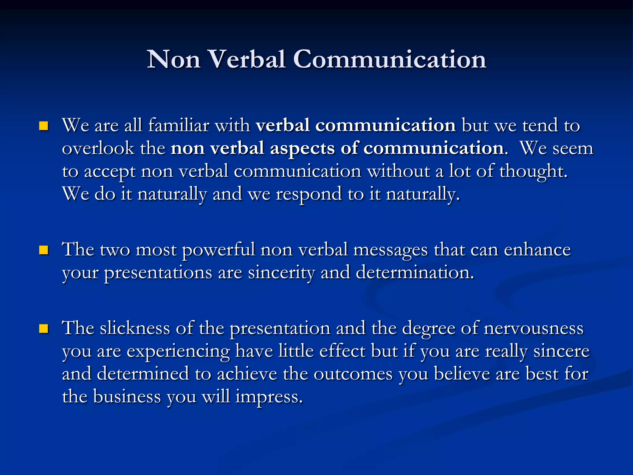 Non Verbal Communication

   We are all familiar with verbal communication but we tend to
    overlook the non verbal aspects of communication. We seem
    to accept non verbal communication without a lot of thought.
    We do it naturally and we respond to it naturally.

   The two most powerful non verbal messages that can enhance
    your presentations are sincerity and determination.

   The slickness of the presentation and the degree of nervousness
    you are experiencing have little effect but if you are really sincere
    and determined to achieve the outcomes you believe are best for
    the business you will impress.
 